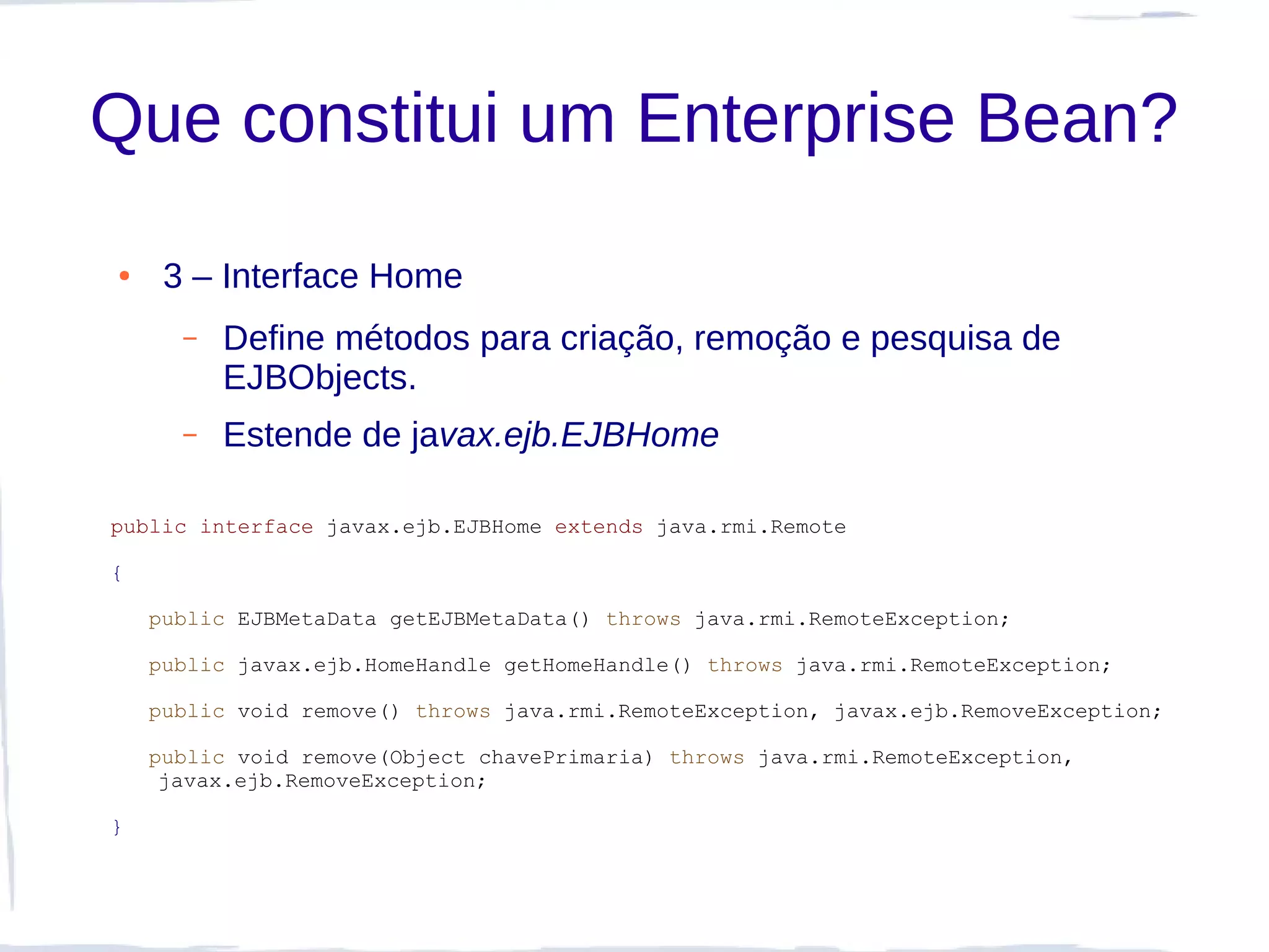 Que constitui um Enterprise Bean?
●    3 – Interface Home
      –   Define métodos para criação, remoção e pesquisa de
          EJBObjects.
      –   Estende de javax.ejb.EJBHome

public interface javax.ejb.EJBHome extends java.rmi.Remote

{

    public EJBMetaData getEJBMetaData() throws java.rmi.RemoteException;

    public javax.ejb.HomeHandle getHomeHandle() throws java.rmi.RemoteException;

    public void remove() throws java.rmi.RemoteException, javax.ejb.RemoveException;

    public void remove(Object chavePrimaria) throws java.rmi.RemoteException,
     javax.ejb.RemoveException;

}
 