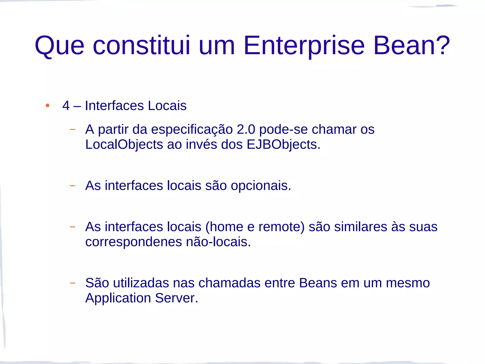 Que constitui um Enterprise Bean?
●   4 – Interfaces Locais
     –   A partir da especificação 2.0 pode-se chamar os
         LocalObjects ao invés dos EJBObjects.

     –   As interfaces locais são opcionais.

     –   As interfaces locais (home e remote) são similares às suas
         correspondenes não-locais.

     –   São utilizadas nas chamadas entre Beans em um mesmo
         Application Server.
 