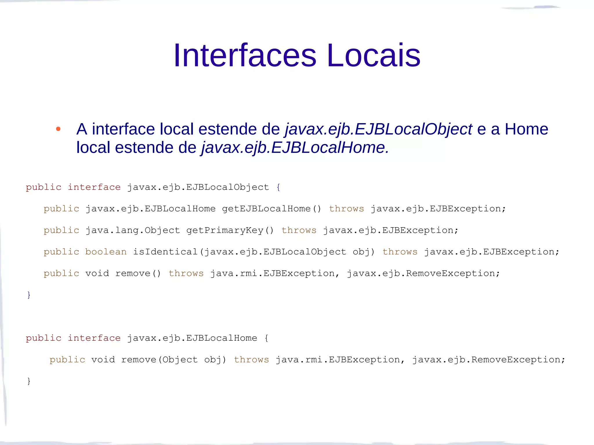 Interfaces Locais
     ●   A interface local estende de javax.ejb.EJBLocalObject e a Home
         local estende de javax.ejb.EJBLocalHome.

public interface javax.ejb.EJBLocalObject {

    public javax.ejb.EJBLocalHome getEJBLocalHome() throws javax.ejb.EJBException;

    public java.lang.Object getPrimaryKey() throws javax.ejb.EJBException;

    public boolean isIdentical(javax.ejb.EJBLocalObject obj) throws javax.ejb.EJBException;

    public void remove() throws java.rmi.EJBException, javax.ejb.RemoveException;

}



public interface javax.ejb.EJBLocalHome {

     public void remove(Object obj) throws java.rmi.EJBException, javax.ejb.RemoveException;

}
 