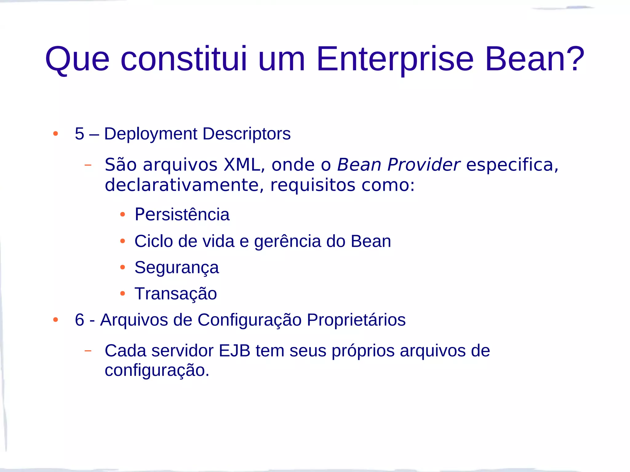 Que constitui um Enterprise Bean?
●   5 – Deployment Descriptors
     –   São arquivos XML, onde o Bean Provider especifica,
         declarativamente, requisitos como:
          ●   Persistência
          ● Ciclo de vida e gerência do Bean
          ● Segurança


          ● Transação


●   6 - Arquivos de Configuração Proprietários
     –   Cada servidor EJB tem seus próprios arquivos de
         configuração.
 