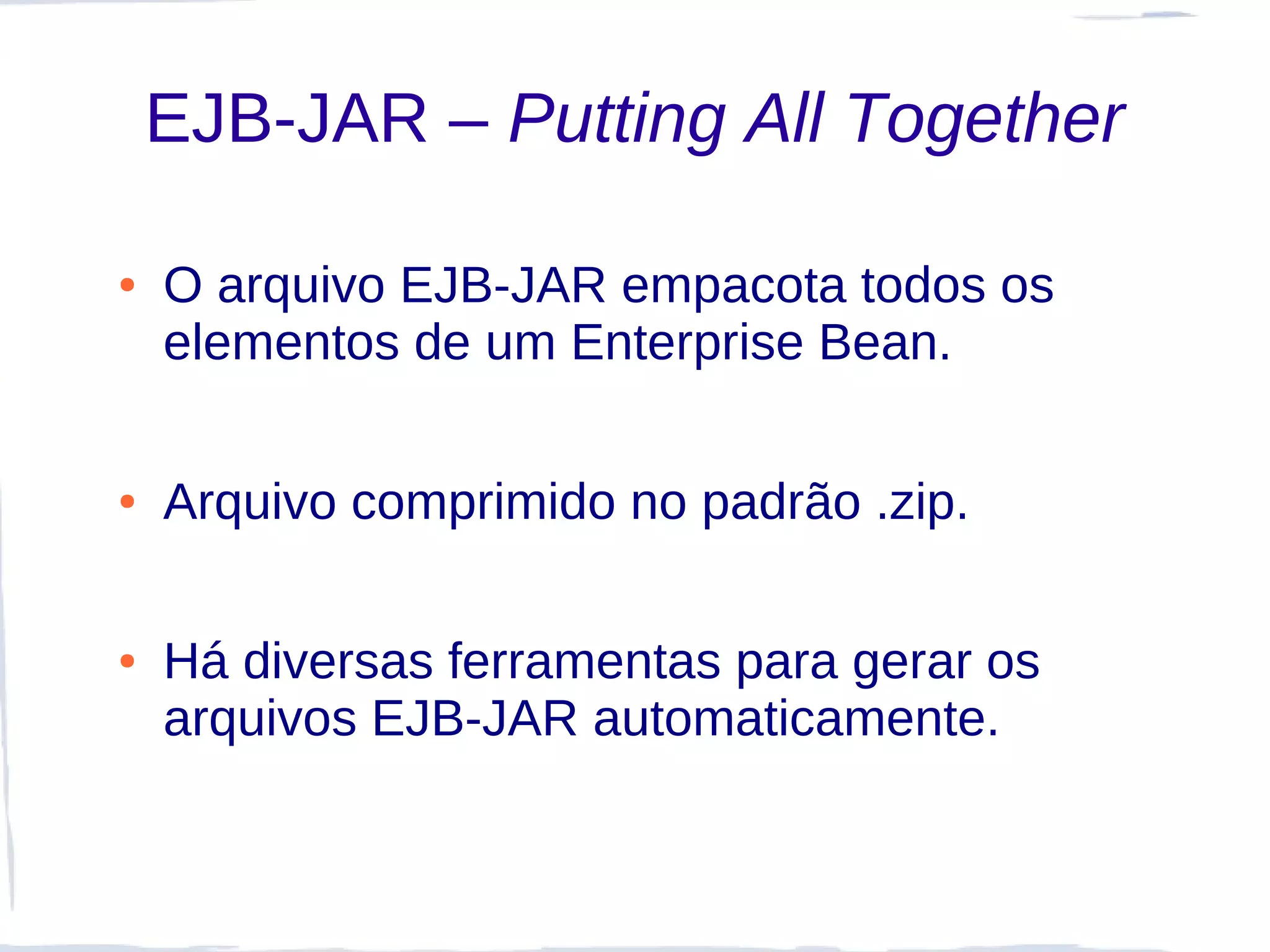 EJB-JAR – Putting All Together

●   O arquivo EJB-JAR empacota todos os
    elementos de um Enterprise Bean.

●   Arquivo comprimido no padrão .zip.

●   Há diversas ferramentas para gerar os
    arquivos EJB-JAR automaticamente.
 