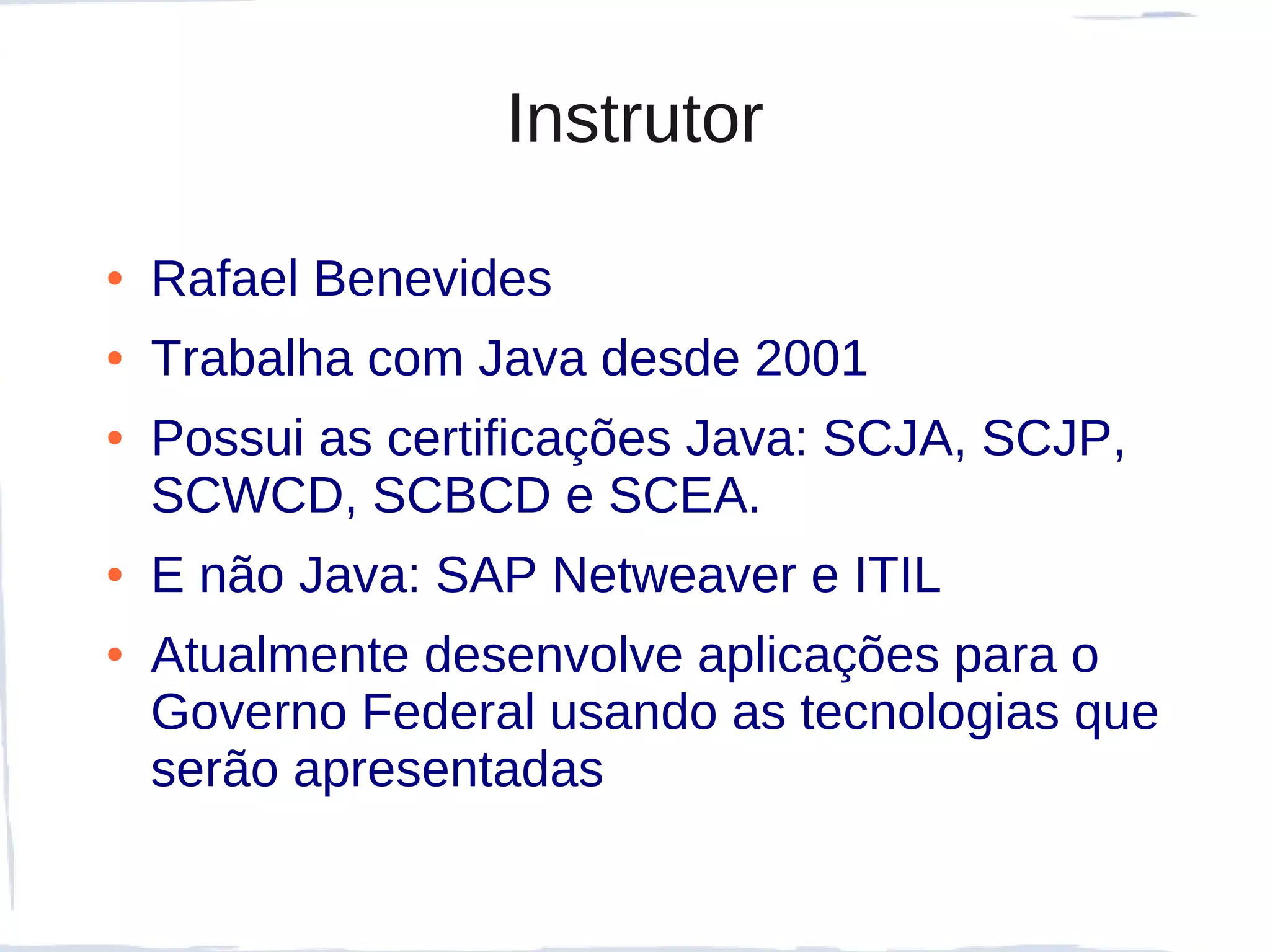 Instrutor

●   Rafael Benevides
●   Trabalha com Java desde 2001
●   Possui as certificações Java: SCJA, SCJP,
    SCWCD, SCBCD e SCEA.
●   E não Java: SAP Netweaver e ITIL
●   Atualmente desenvolve aplicações para o
    Governo Federal usando as tecnologias que
    serão apresentadas
 