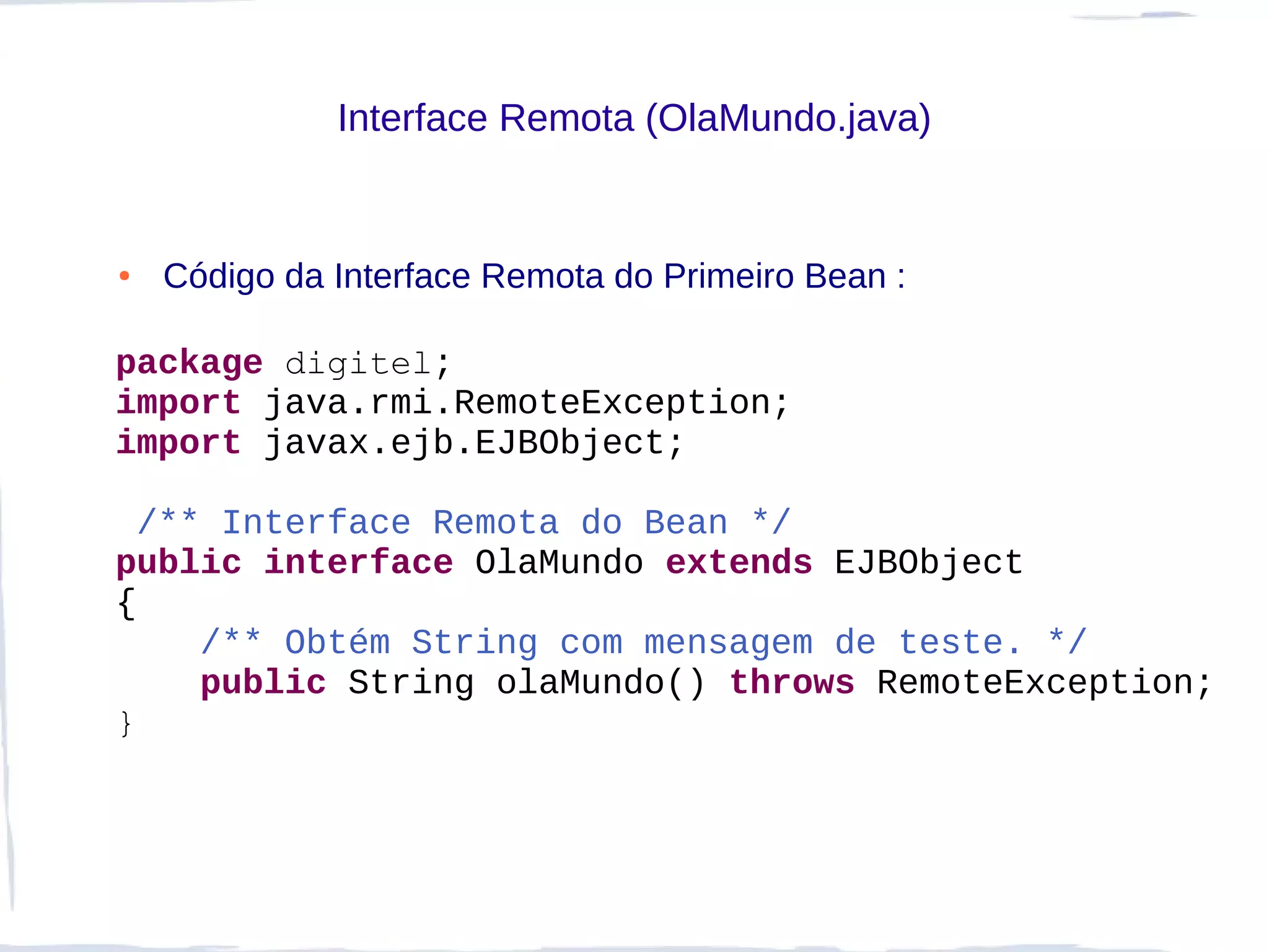 Interface Remota (OlaMundo.java)


●   Código da Interface Remota do Primeiro Bean :

package digitel;
import java.rmi.RemoteException;
import javax.ejb.EJBObject;

  /** Interface Remota do Bean */
public interface OlaMundo extends EJBObject
{
     /** Obtém String com mensagem de teste. */
     public String olaMundo() throws RemoteException;
}
 