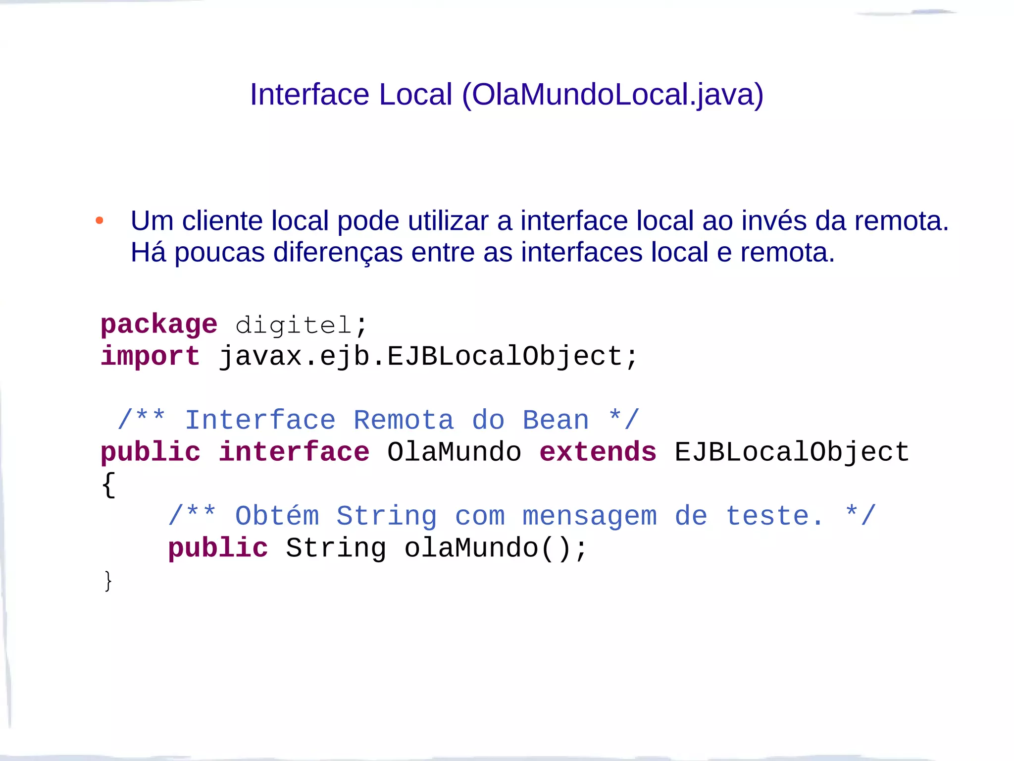 Interface Local (OlaMundoLocal.java)


●   Um cliente local pode utilizar a interface local ao invés da remota.
    Há poucas diferenças entre as interfaces local e remota.

package digitel;
import javax.ejb.EJBLocalObject;

  /** Interface Remota do Bean */
public interface OlaMundo extends EJBLocalObject
{
     /** Obtém String com mensagem de teste. */
     public String olaMundo();
}
 