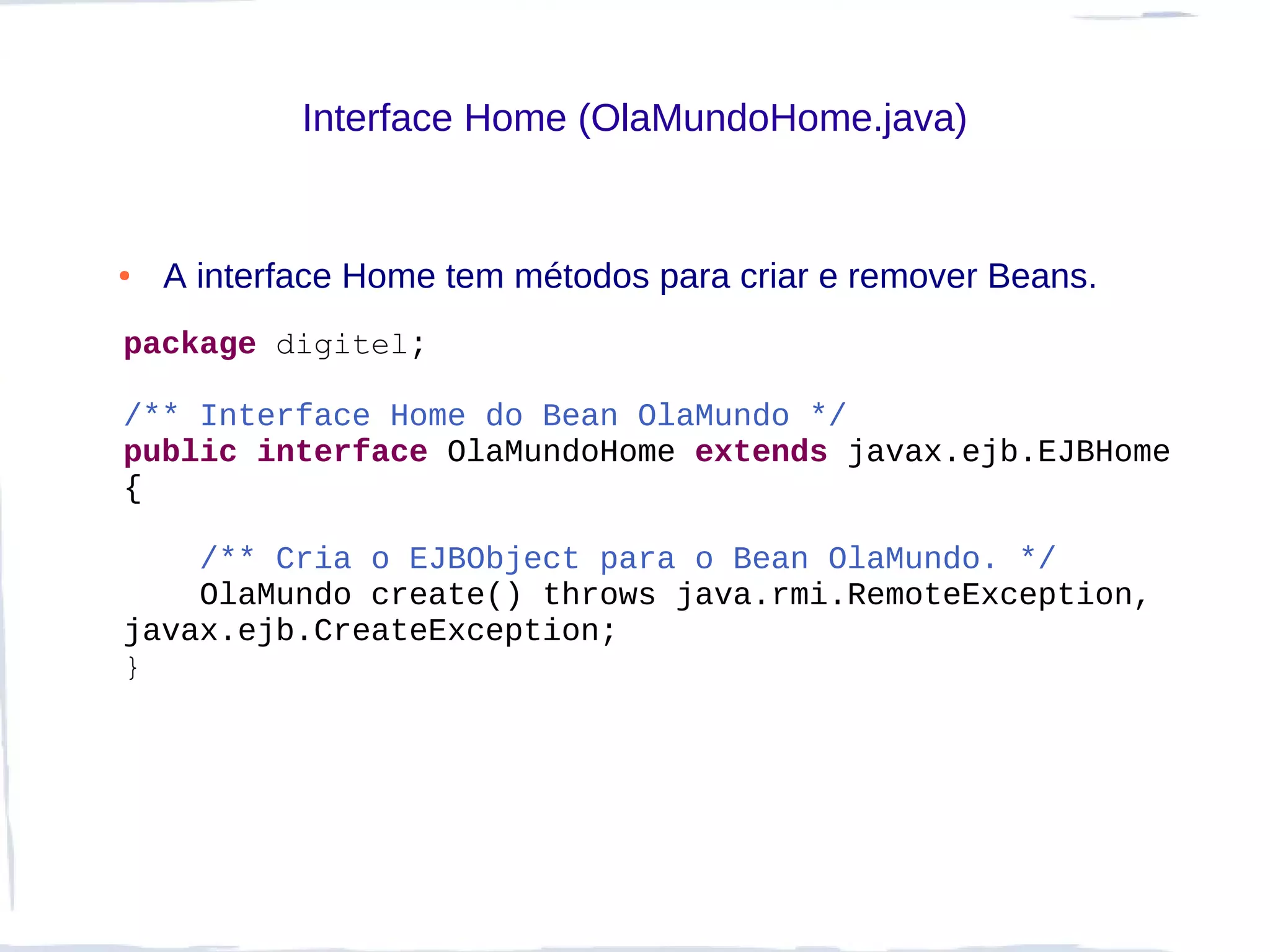 Interface Home (OlaMundoHome.java)


●   A interface Home tem métodos para criar e remover Beans.
package digitel;

/** Interface Home do Bean OlaMundo */
public interface OlaMundoHome extends javax.ejb.EJBHome
{

    /** Cria o EJBObject para o Bean OlaMundo. */
    OlaMundo create() throws java.rmi.RemoteException,
javax.ejb.CreateException;
}
 