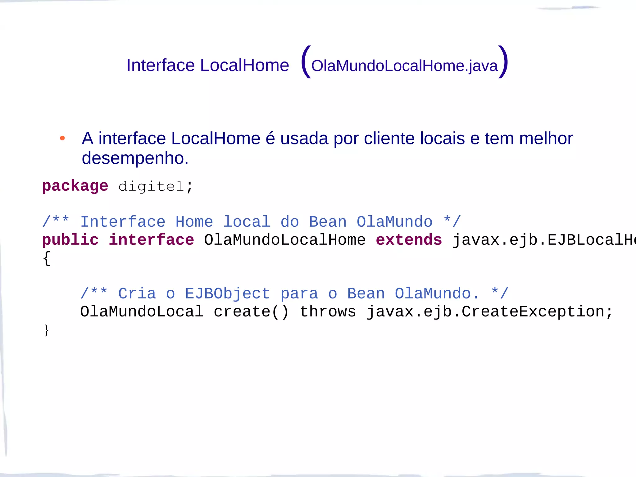 Interface LocalHome   (OlaMundoLocalHome.java)
    ●   A interface LocalHome é usada por cliente locais e tem melhor
        desempenho.
package digitel;

/** Interface Home local do Bean OlaMundo */
public interface OlaMundoLocalHome extends javax.ejb.EJBLocalHo
{

        /** Cria o EJBObject para o Bean OlaMundo. */
        OlaMundoLocal create() throws javax.ejb.CreateException;
}
 