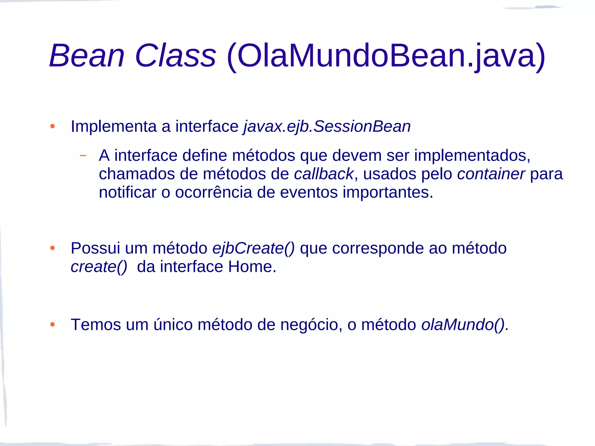 Bean Class (OlaMundoBean.java)
●   Implementa a interface javax.ejb.SessionBean
     –   A interface define métodos que devem ser implementados,
         chamados de métodos de callback, usados pelo container para
         notificar o ocorrência de eventos importantes.


●   Possui um método ejbCreate() que corresponde ao método
    create() da interface Home.


●   Temos um único método de negócio, o método olaMundo().
 