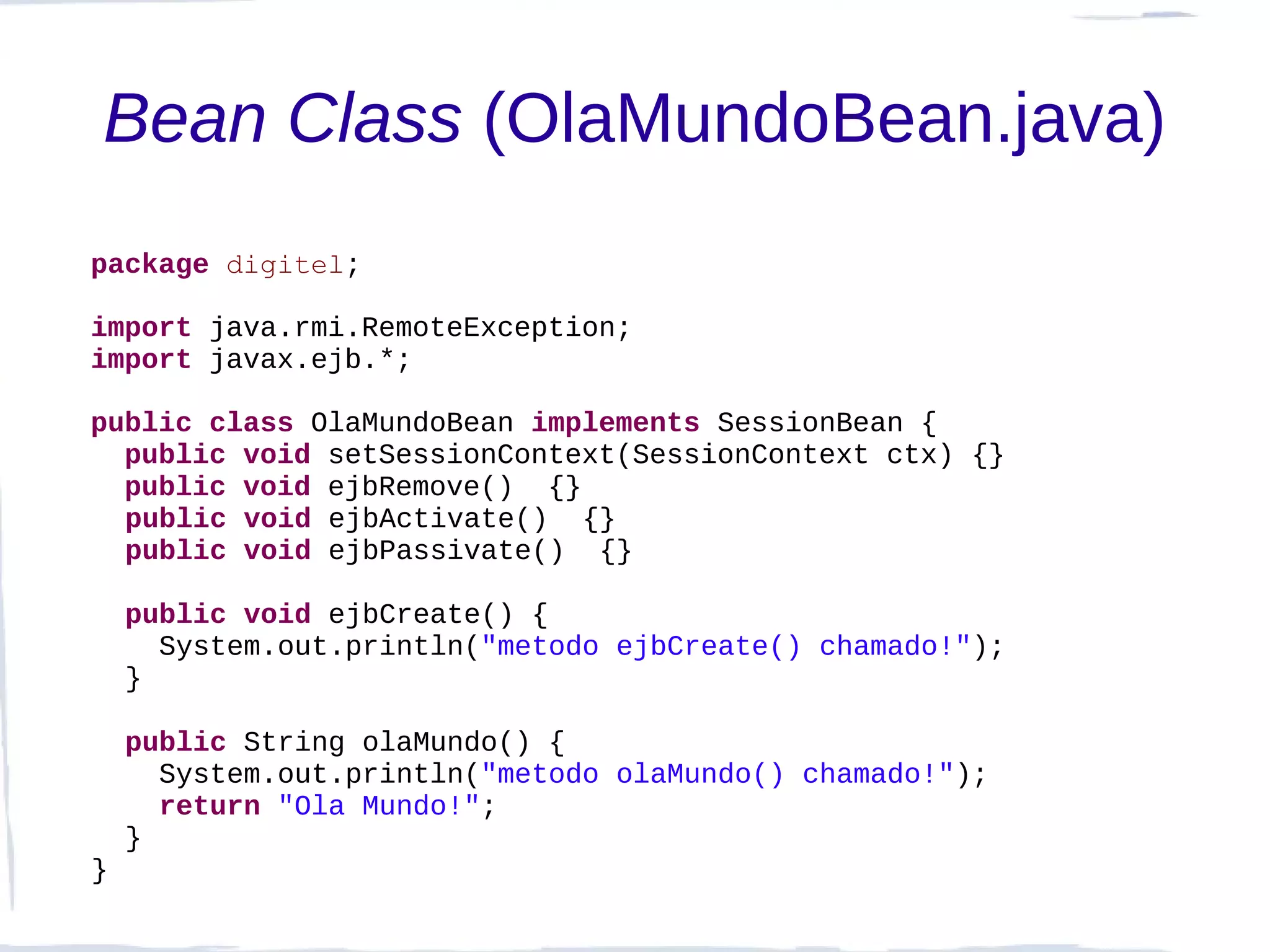 Bean Class (OlaMundoBean.java)
package digitel;

import java.rmi.RemoteException;
import javax.ejb.*;

public class OlaMundoBean implements SessionBean {
  public void setSessionContext(SessionContext ctx) {}
  public void ejbRemove() {}
  public void ejbActivate() {}
  public void ejbPassivate() {}

    public void ejbCreate() {
      System.out.println("metodo ejbCreate() chamado!");
    }

    public String olaMundo() {
      System.out.println("metodo olaMundo() chamado!");
      return "Ola Mundo!";
    }
}
 