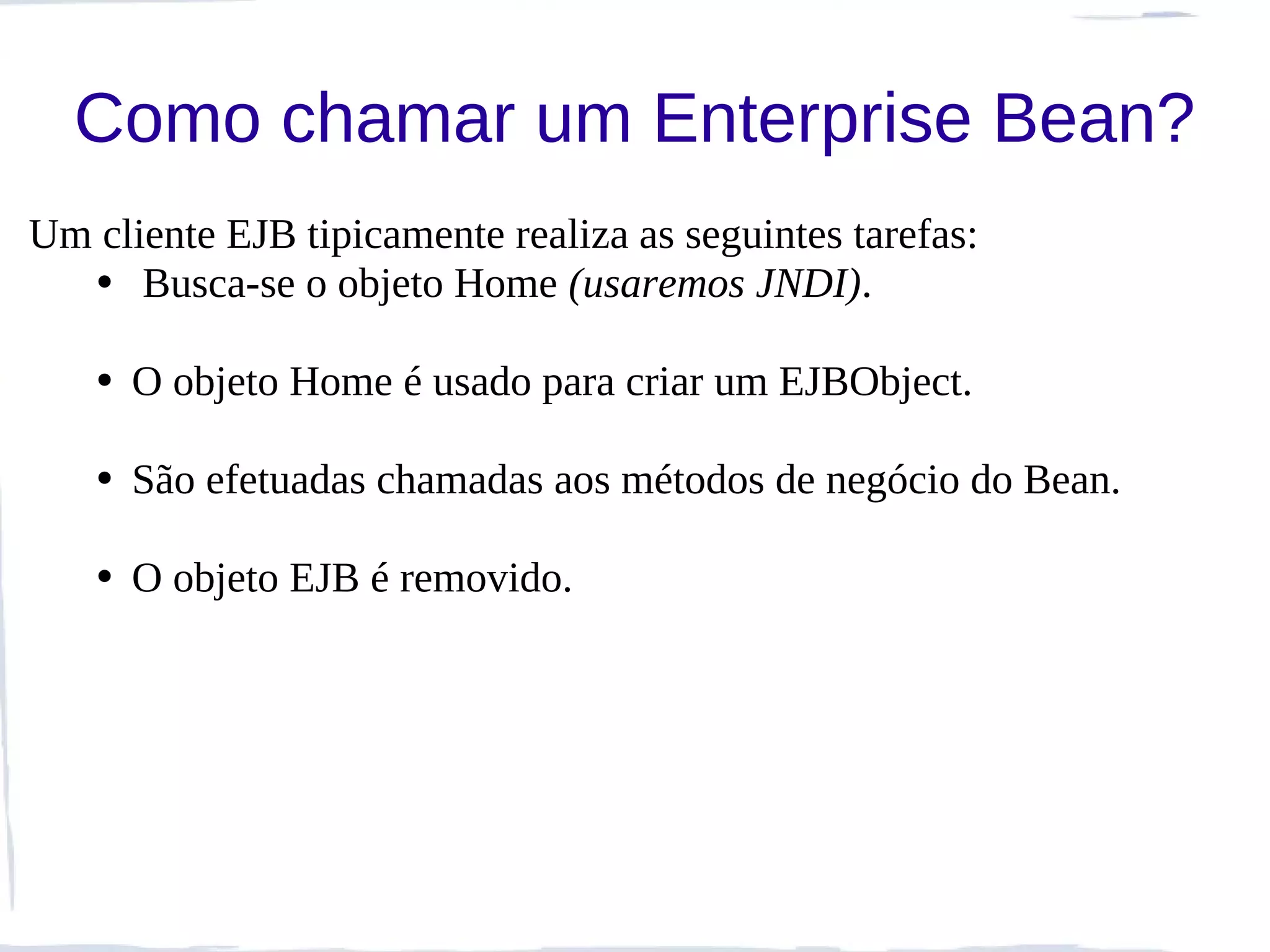 Como chamar um Enterprise Bean?
Um cliente EJB tipicamente realiza as seguintes tarefas:
  • Busca-se o objeto Home (usaremos JNDI).

   • O objeto Home é usado para criar um EJBObject.

   • São efetuadas chamadas aos métodos de negócio do Bean.

   • O objeto EJB é removido.
 