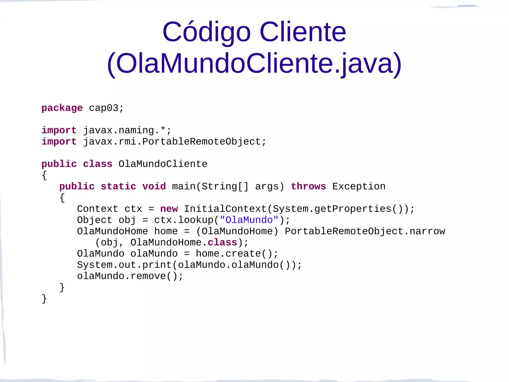Código Cliente
          (OlaMundoCliente.java)
package cap03;

import javax.naming.*;
import javax.rmi.PortableRemoteObject;

public class OlaMundoCliente
{
   public static void main(String[] args) throws Exception
   {
      Context ctx = new InitialContext(System.getProperties());
      Object obj = ctx.lookup("OlaMundo");
      OlaMundoHome home = (OlaMundoHome) PortableRemoteObject.narrow
         (obj, OlaMundoHome.class);
      OlaMundo olaMundo = home.create();
      System.out.print(olaMundo.olaMundo());
      olaMundo.remove();
   }
}
 