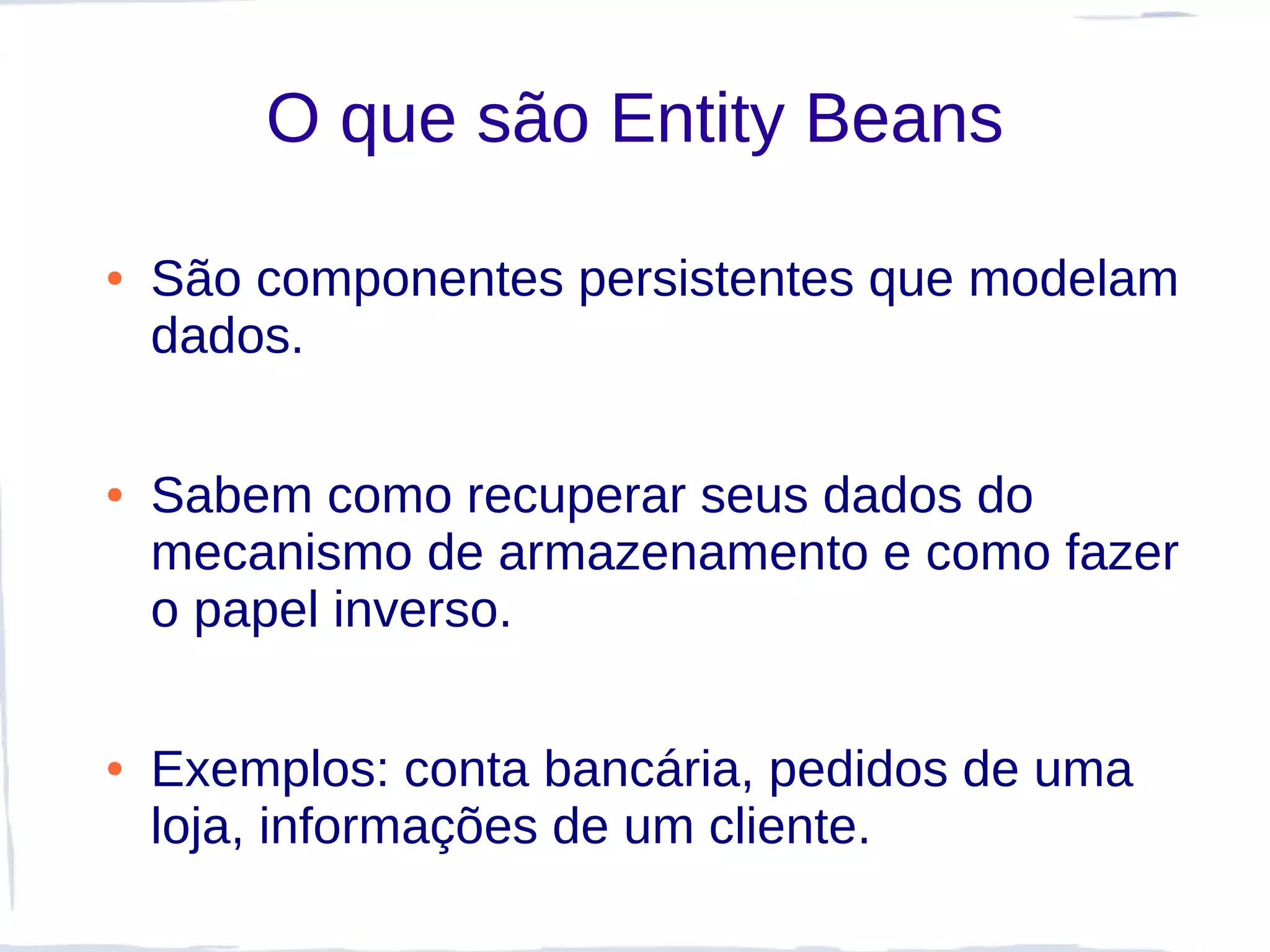 O que são Entity Beans

●   São componentes persistentes que modelam
    dados.

●   Sabem como recuperar seus dados do
    mecanismo de armazenamento e como fazer
    o papel inverso.

●   Exemplos: conta bancária, pedidos de uma
    loja, informações de um cliente.
 