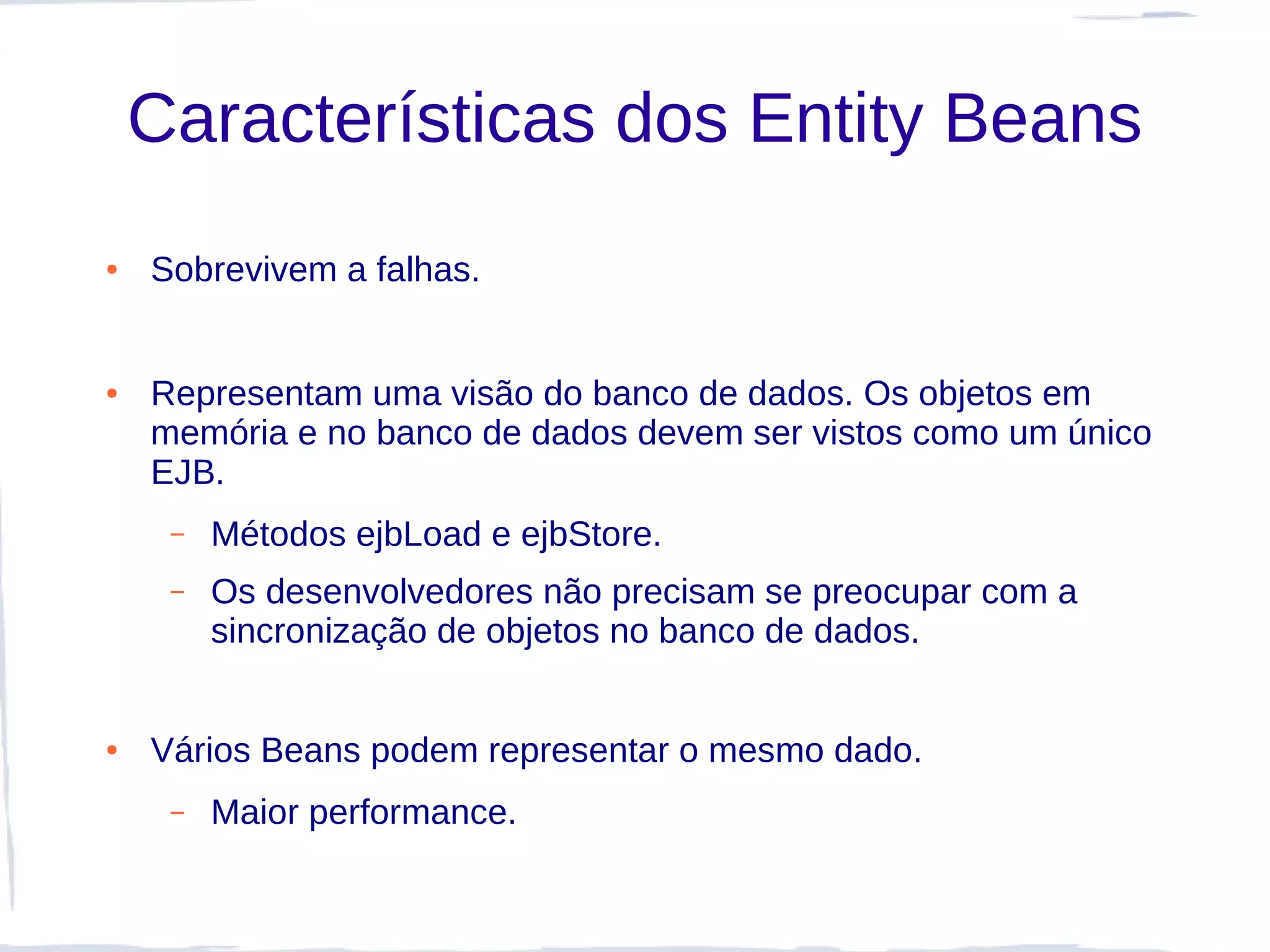 Características dos Entity Beans
●   Sobrevivem a falhas.


●   Representam uma visão do banco de dados. Os objetos em
    memória e no banco de dados devem ser vistos como um único
    EJB.
     –   Métodos ejbLoad e ejbStore.
     –   Os desenvolvedores não precisam se preocupar com a
         sincronização de objetos no banco de dados.


●   Vários Beans podem representar o mesmo dado.
     –   Maior performance.
 
