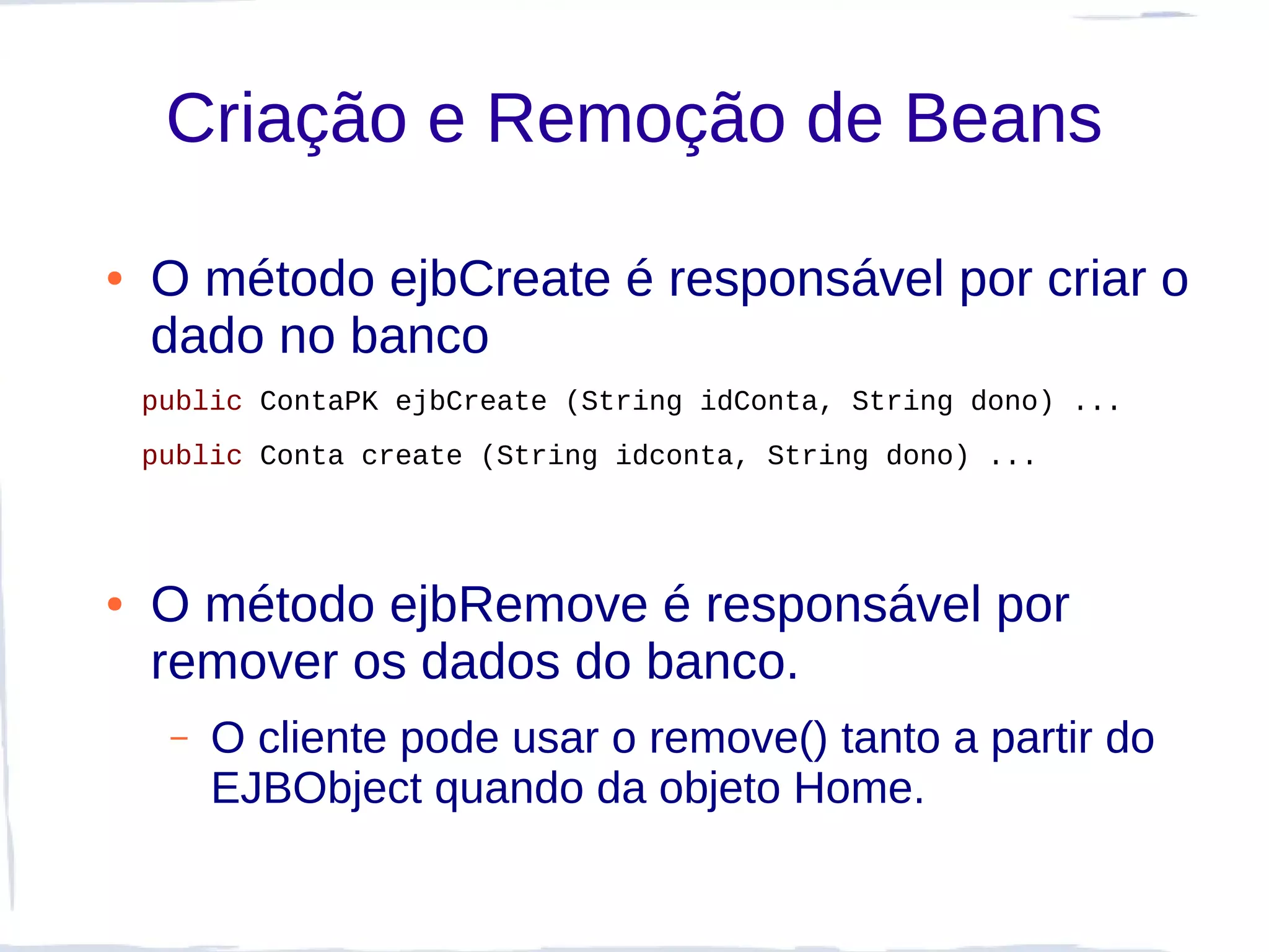 Criação e Remoção de Beans

●   O método ejbCreate é responsável por criar o
    dado no banco
    public ContaPK ejbCreate (String idConta, String dono) ...
    public Conta create (String idconta, String dono) ...




●   O método ejbRemove é responsável por
    remover os dados do banco.
     –   O cliente pode usar o remove() tanto a partir do
         EJBObject quando da objeto Home.
 