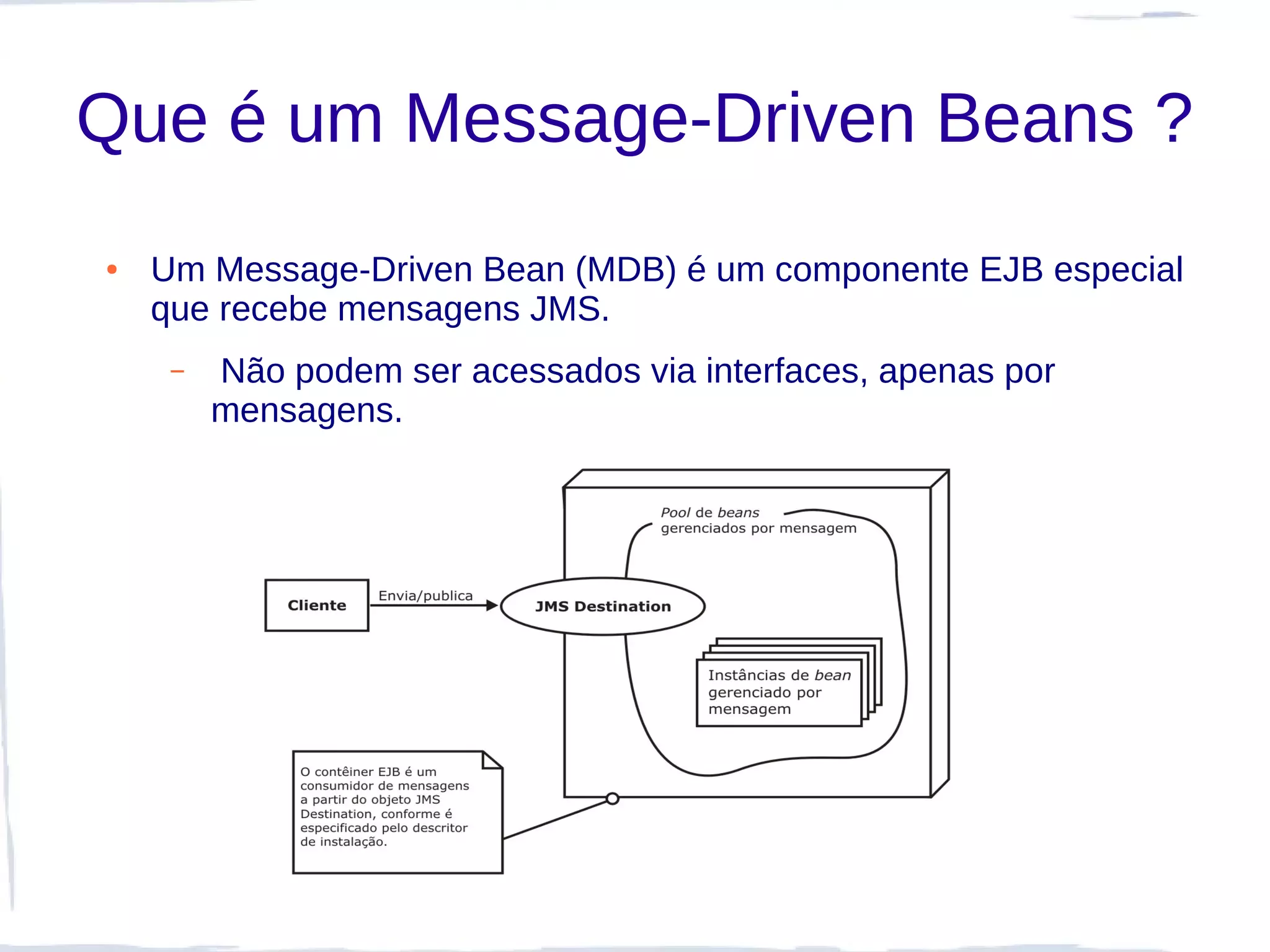 Que é um Message-Driven Beans ?
●   Um Message-Driven Bean (MDB) é um componente EJB especial
    que recebe mensagens JMS.
     –   Não podem ser acessados via interfaces, apenas por
         mensagens.
 