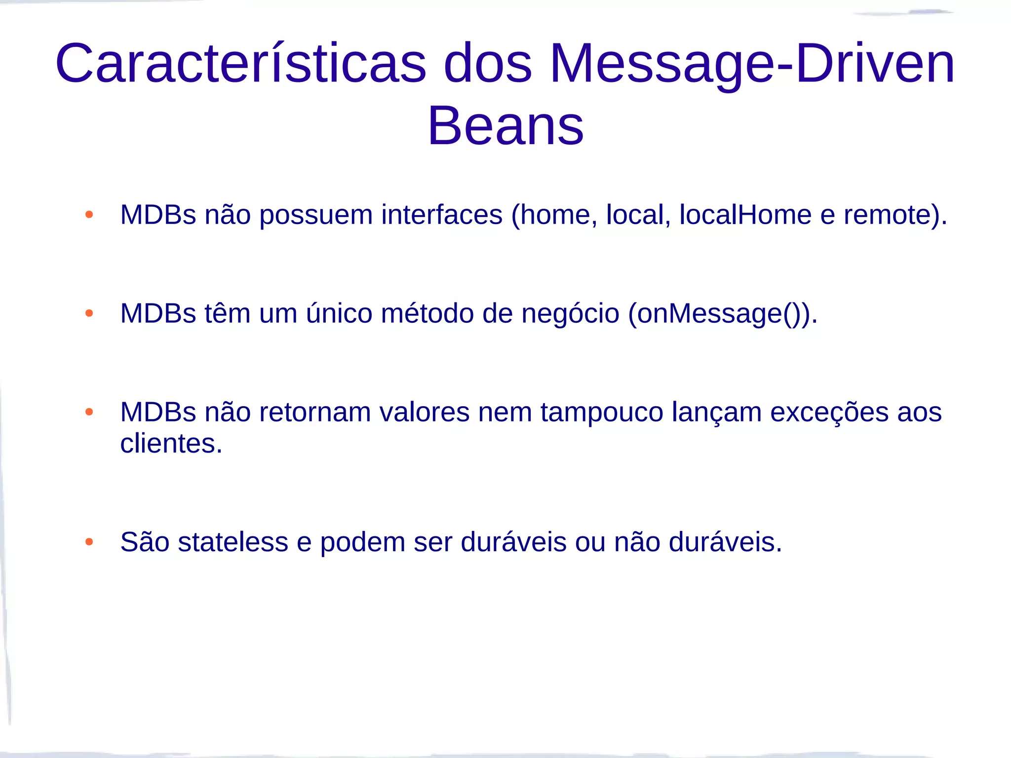 Características dos Message-Driven
               Beans
 ●   MDBs não possuem interfaces (home, local, localHome e remote).


 ●   MDBs têm um único método de negócio (onMessage()).


 ●   MDBs não retornam valores nem tampouco lançam exceções aos
     clientes.


 ●   São stateless e podem ser duráveis ou não duráveis.
 
