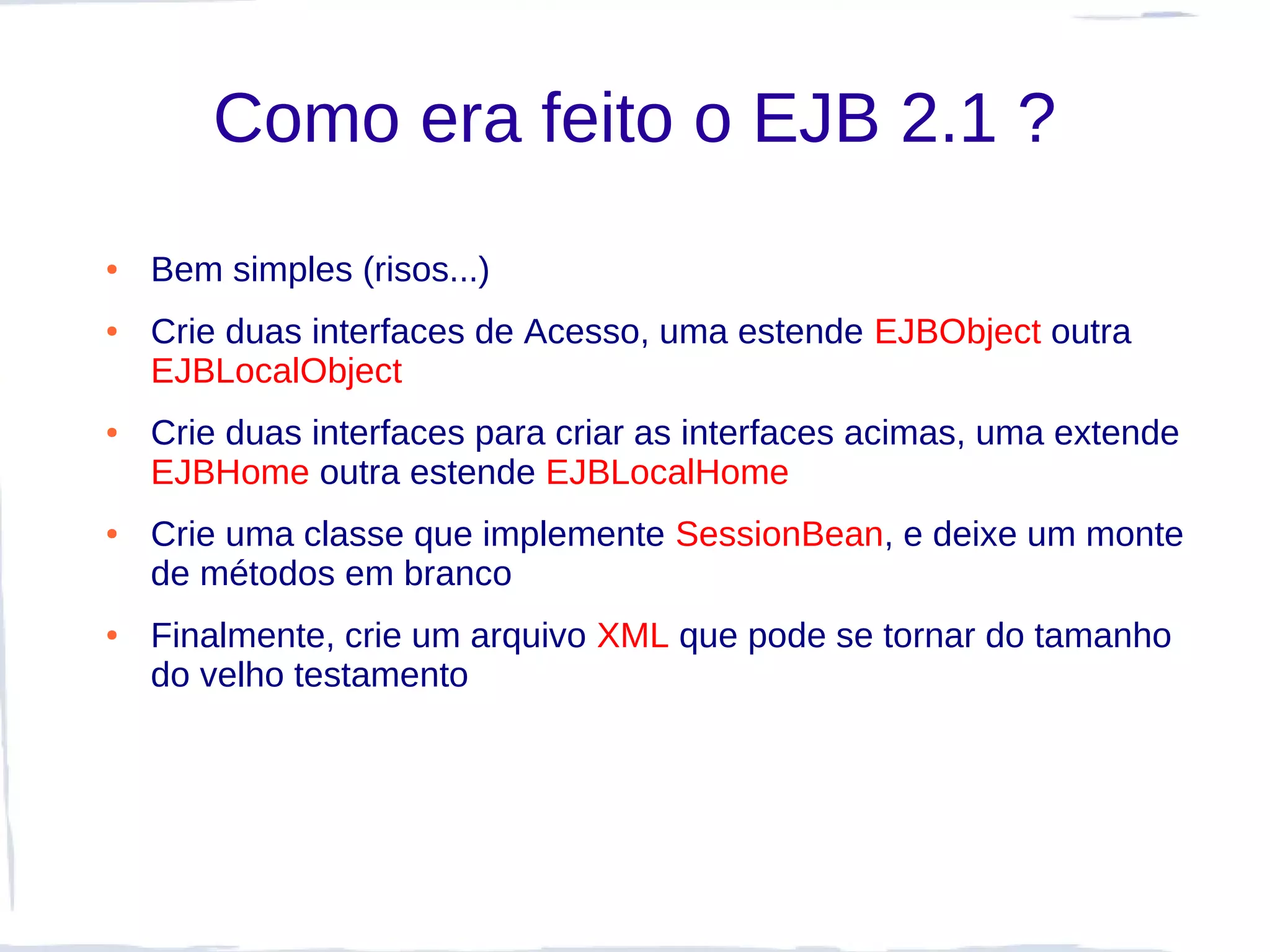 Como era feito o EJB 2.1 ?
●   Bem simples (risos...)
●   Crie duas interfaces de Acesso, uma estende EJBObject outra
    EJBLocalObject
●   Crie duas interfaces para criar as interfaces acimas, uma extende
    EJBHome outra estende EJBLocalHome
●   Crie uma classe que implemente SessionBean, e deixe um monte
    de métodos em branco
●   Finalmente, crie um arquivo XML que pode se tornar do tamanho
    do velho testamento
 