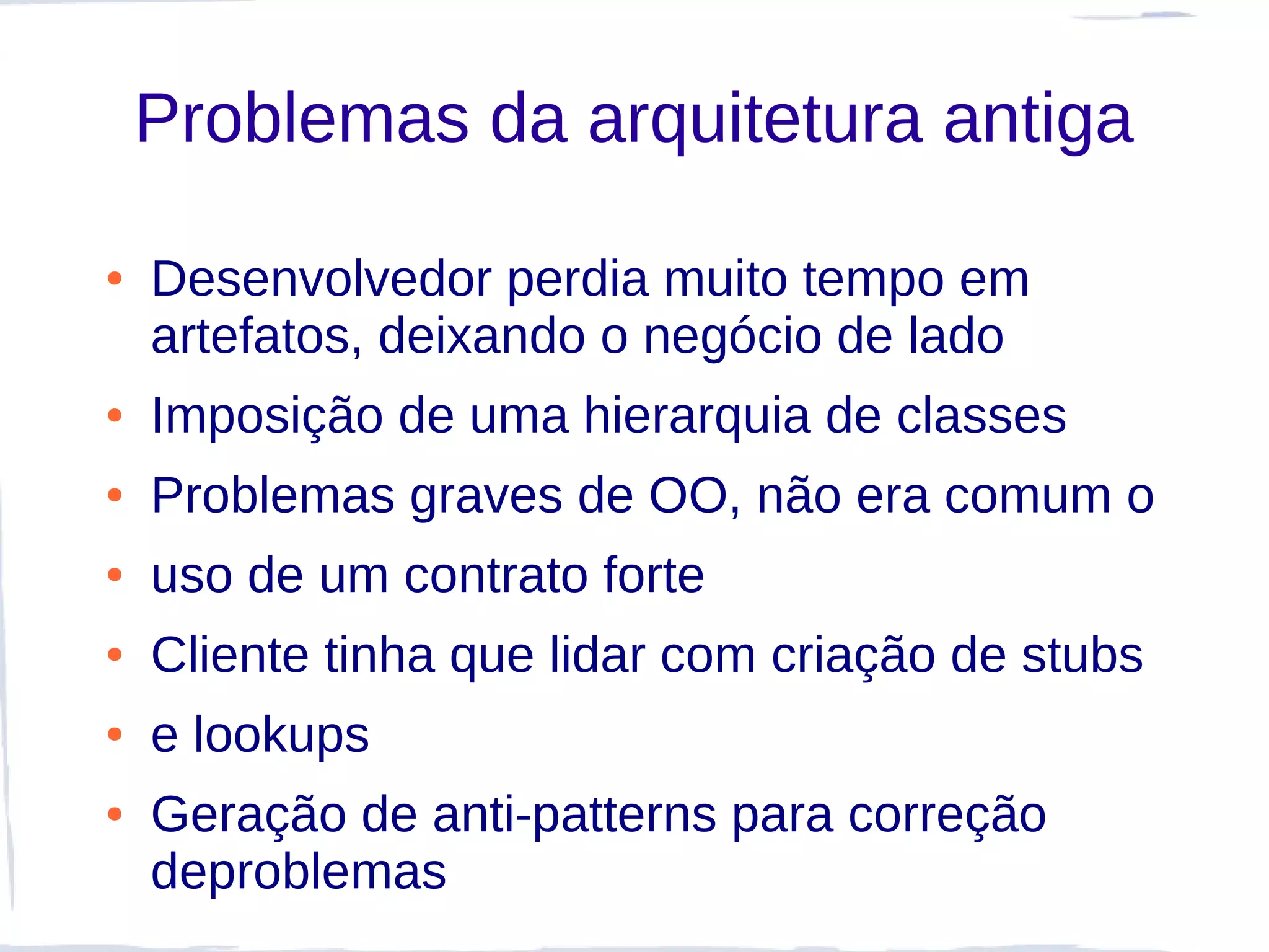 Problemas da arquitetura antiga

●   Desenvolvedor perdia muito tempo em
    artefatos, deixando o negócio de lado
●   Imposição de uma hierarquia de classes
●   Problemas graves de OO, não era comum o
●   uso de um contrato forte
●   Cliente tinha que lidar com criação de stubs
●   e lookups
●   Geração de anti-patterns para correção
    deproblemas
 