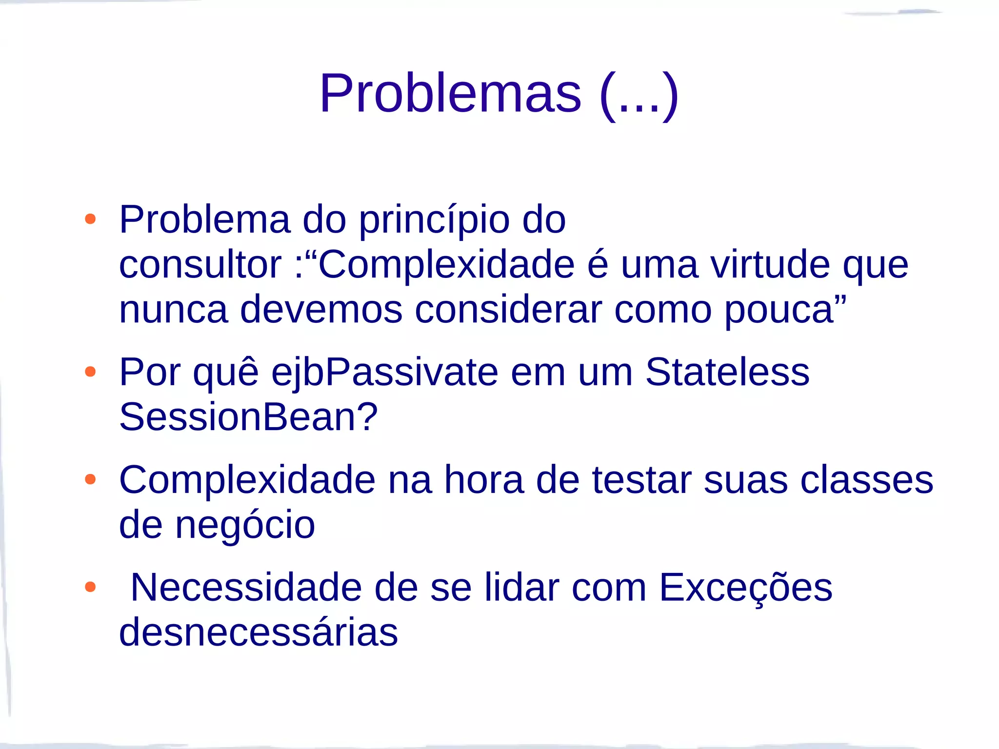 Problemas (...)

●   Problema do princípio do
    consultor :“Complexidade é uma virtude que
    nunca devemos considerar como pouca”
●   Por quê ejbPassivate em um Stateless
    SessionBean?
●   Complexidade na hora de testar suas classes
    de negócio
●   Necessidade de se lidar com Exceções
    desnecessárias
 