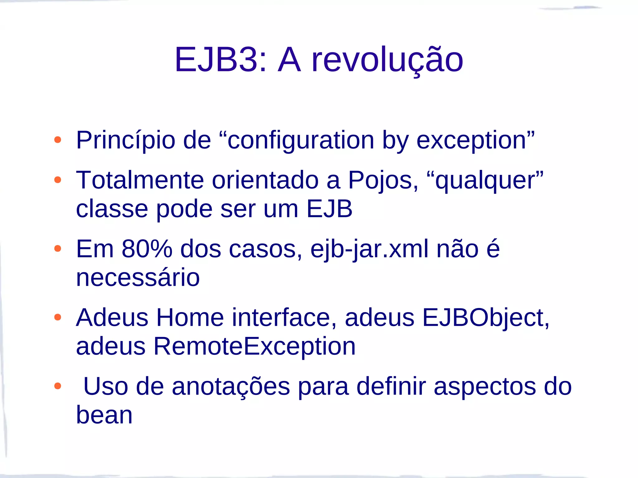 EJB3: A revolução

●   Princípio de “configuration by exception”
●   Totalmente orientado a Pojos, “qualquer”
    classe pode ser um EJB
●   Em 80% dos casos, ejb-jar.xml não é
    necessário
●   Adeus Home interface, adeus EJBObject,
    adeus RemoteException
●   Uso de anotações para definir aspectos do
    bean
 