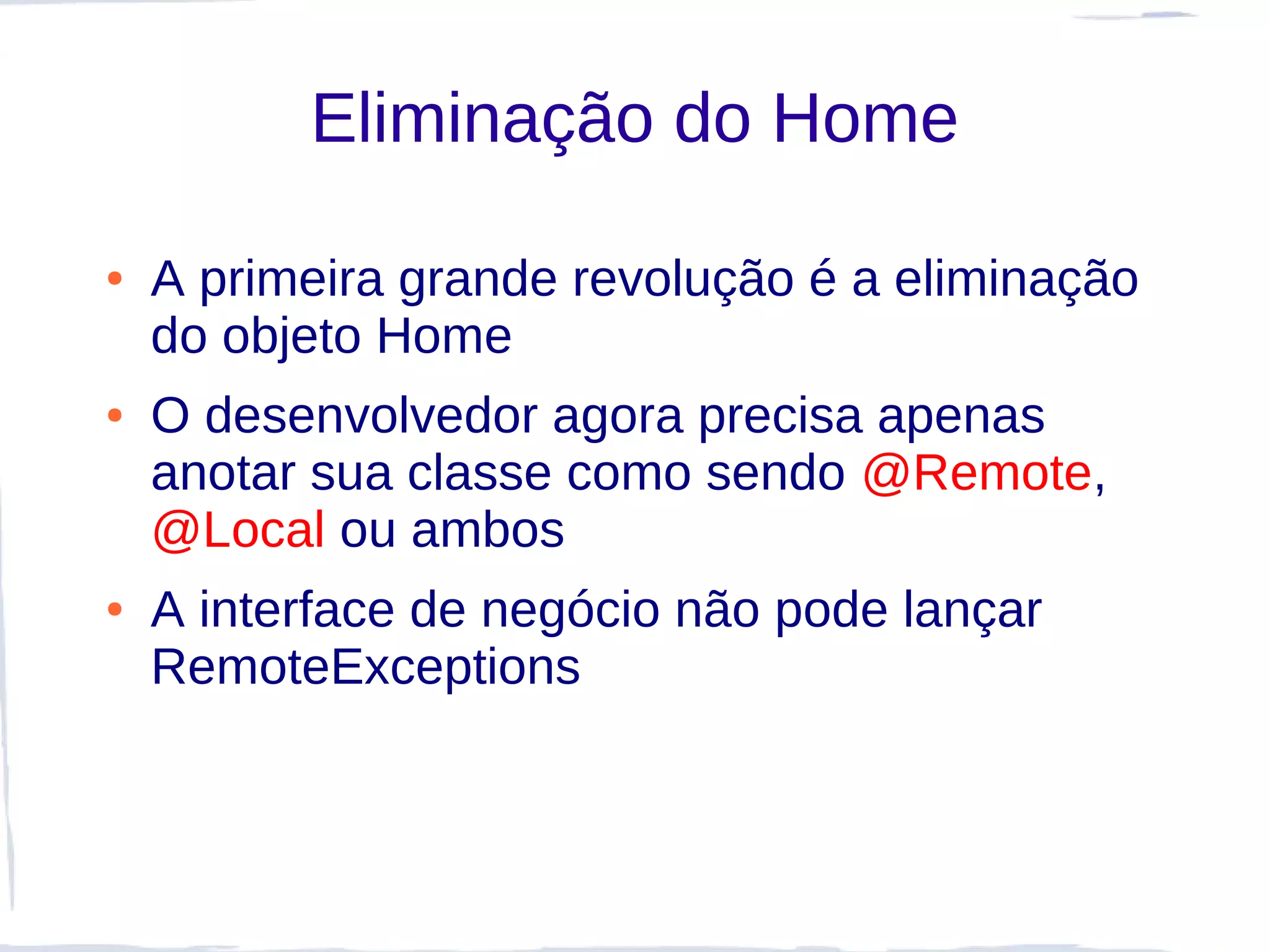 Eliminação do Home

●   A primeira grande revolução é a eliminação
    do objeto Home
●   O desenvolvedor agora precisa apenas
    anotar sua classe como sendo @Remote,
    @Local ou ambos
●   A interface de negócio não pode lançar
    RemoteExceptions
 