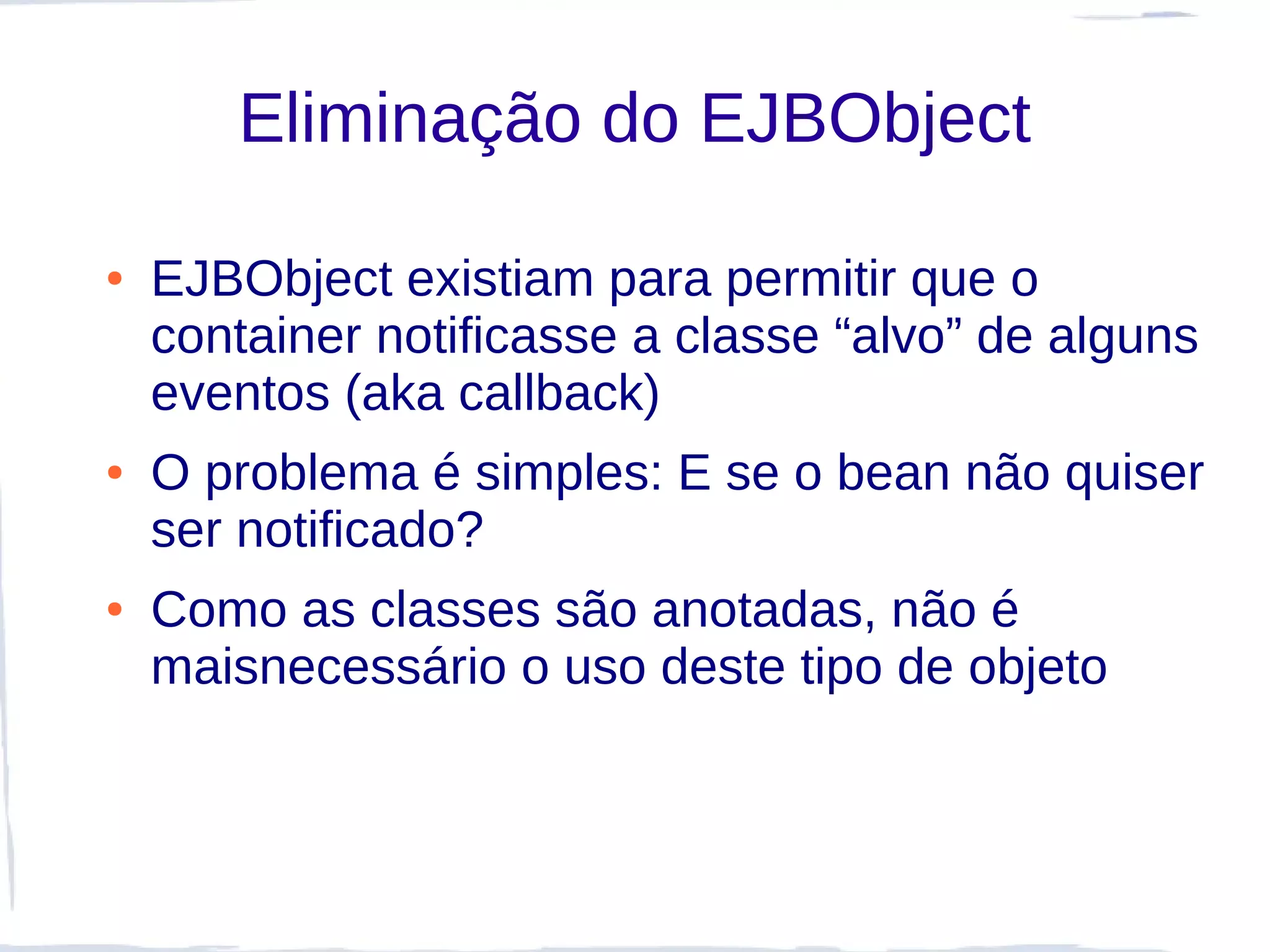 Eliminação do EJBObject

●   EJBObject existiam para permitir que o
    container notificasse a classe “alvo” de alguns
    eventos (aka callback)
●   O problema é simples: E se o bean não quiser
    ser notificado?
●   Como as classes são anotadas, não é
    maisnecessário o uso deste tipo de objeto
 