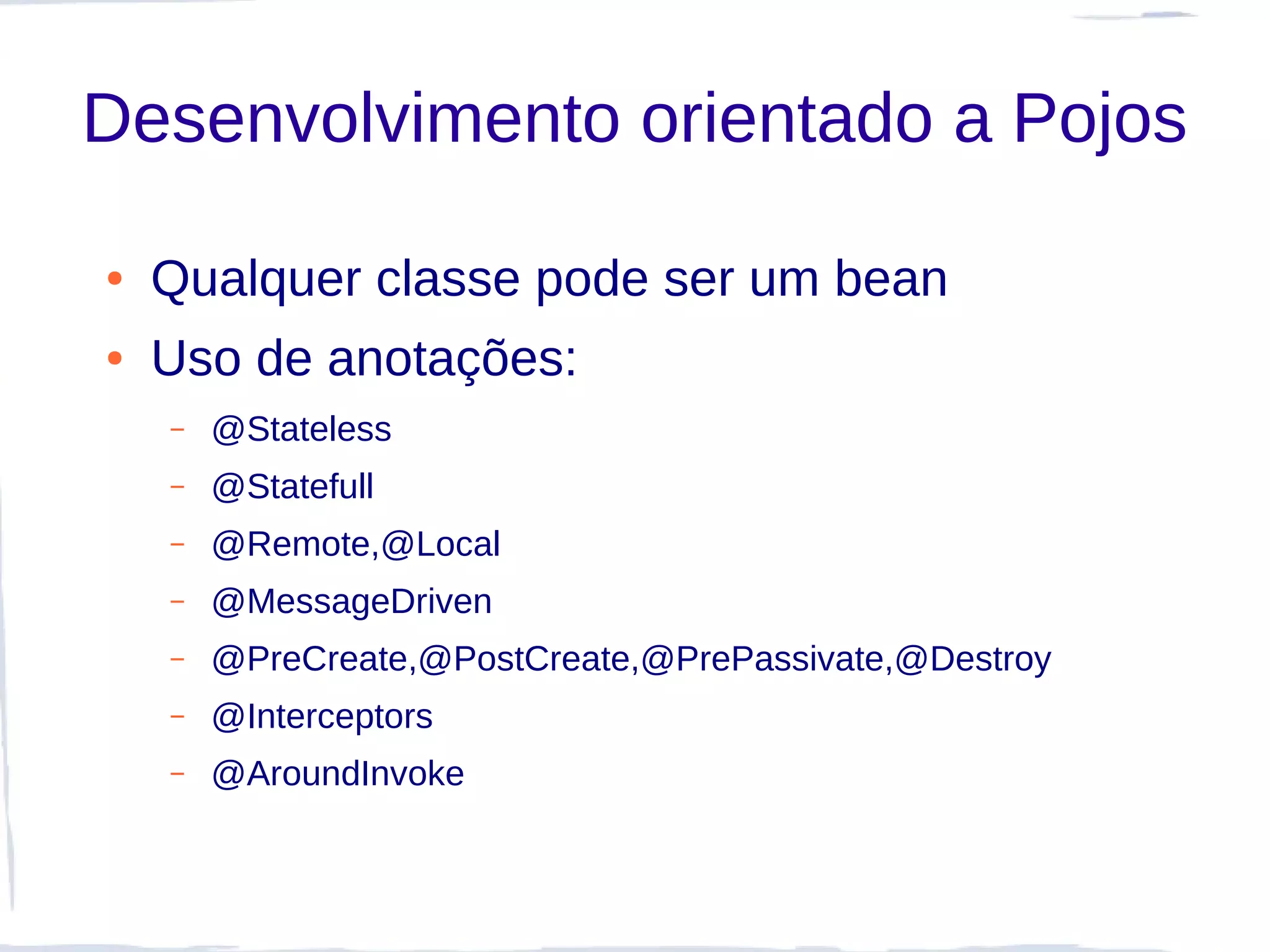 Desenvolvimento orientado a Pojos

●   Qualquer classe pode ser um bean
●   Uso de anotações:
    –   @Stateless
    –   @Statefull
    –   @Remote,@Local
    –   @MessageDriven
    –   @PreCreate,@PostCreate,@PrePassivate,@Destroy
    –   @Interceptors
    –   @AroundInvoke
 
