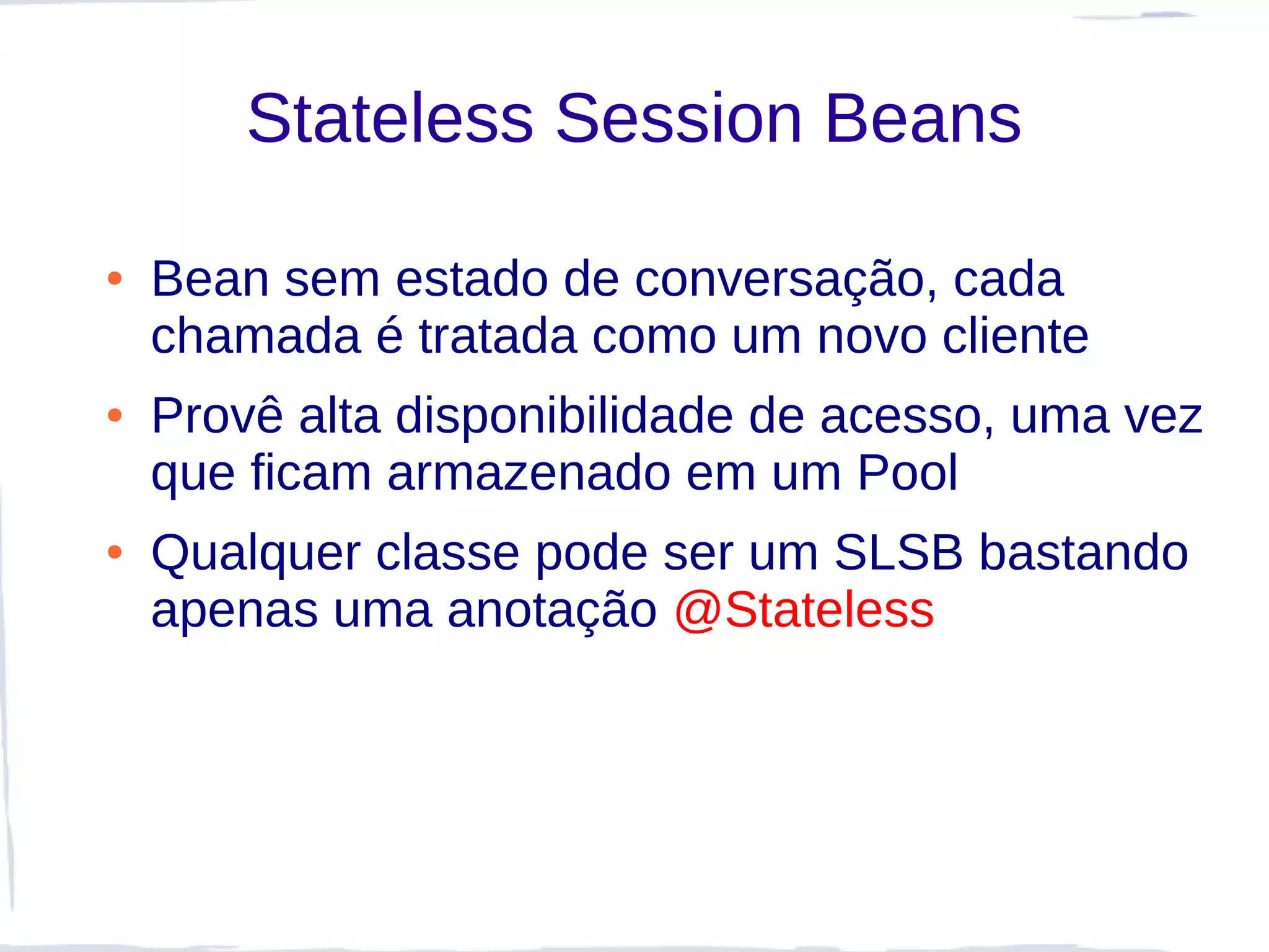 Stateless Session Beans

●   Bean sem estado de conversação, cada
    chamada é tratada como um novo cliente
●   Provê alta disponibilidade de acesso, uma vez
    que ficam armazenado em um Pool
●   Qualquer classe pode ser um SLSB bastando
    apenas uma anotação @Stateless
 