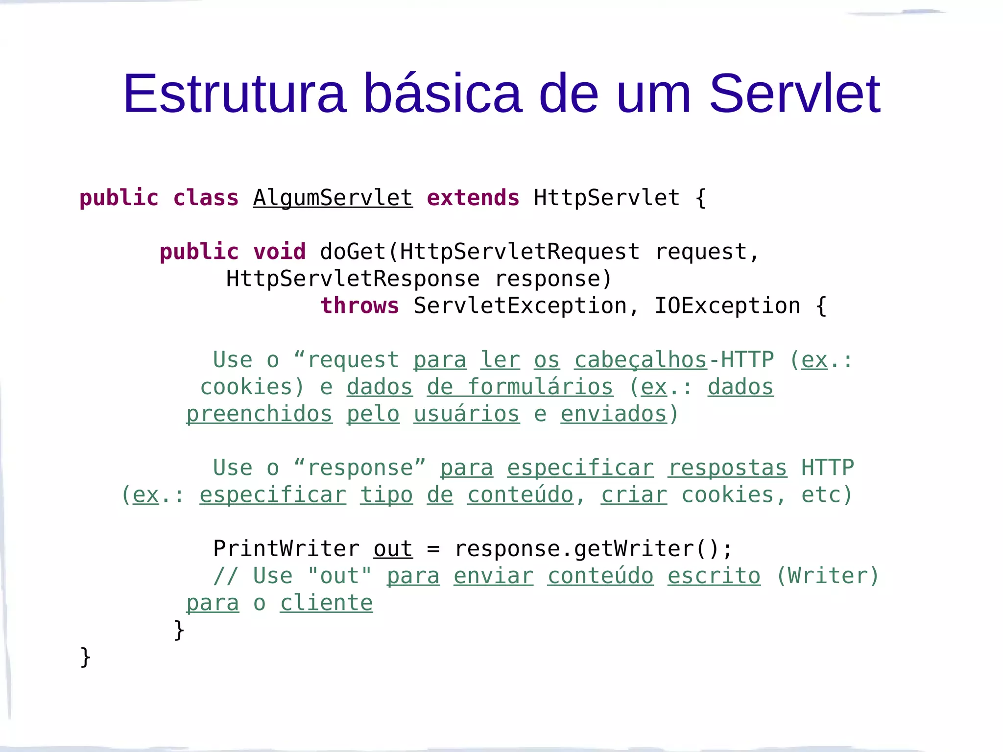Estrutura básica de um Servlet
public class AlgumServlet extends HttpServlet {

      public void doGet(HttpServletRequest request,
           HttpServletResponse response)
                  throws ServletException, IOException {

          Use o “request para ler os cabeçalhos-HTTP (ex.:
         cookies) e dados de formulários (ex.: dados
        preenchidos pelo usuários e enviados)

           Use o “response” para especificar respostas HTTP
    (ex.: especificar tipo de conteúdo, criar cookies, etc)

          PrintWriter out = response.getWriter();
          // Use "out" para enviar conteúdo escrito (Writer)
        para o cliente
       }
}
 