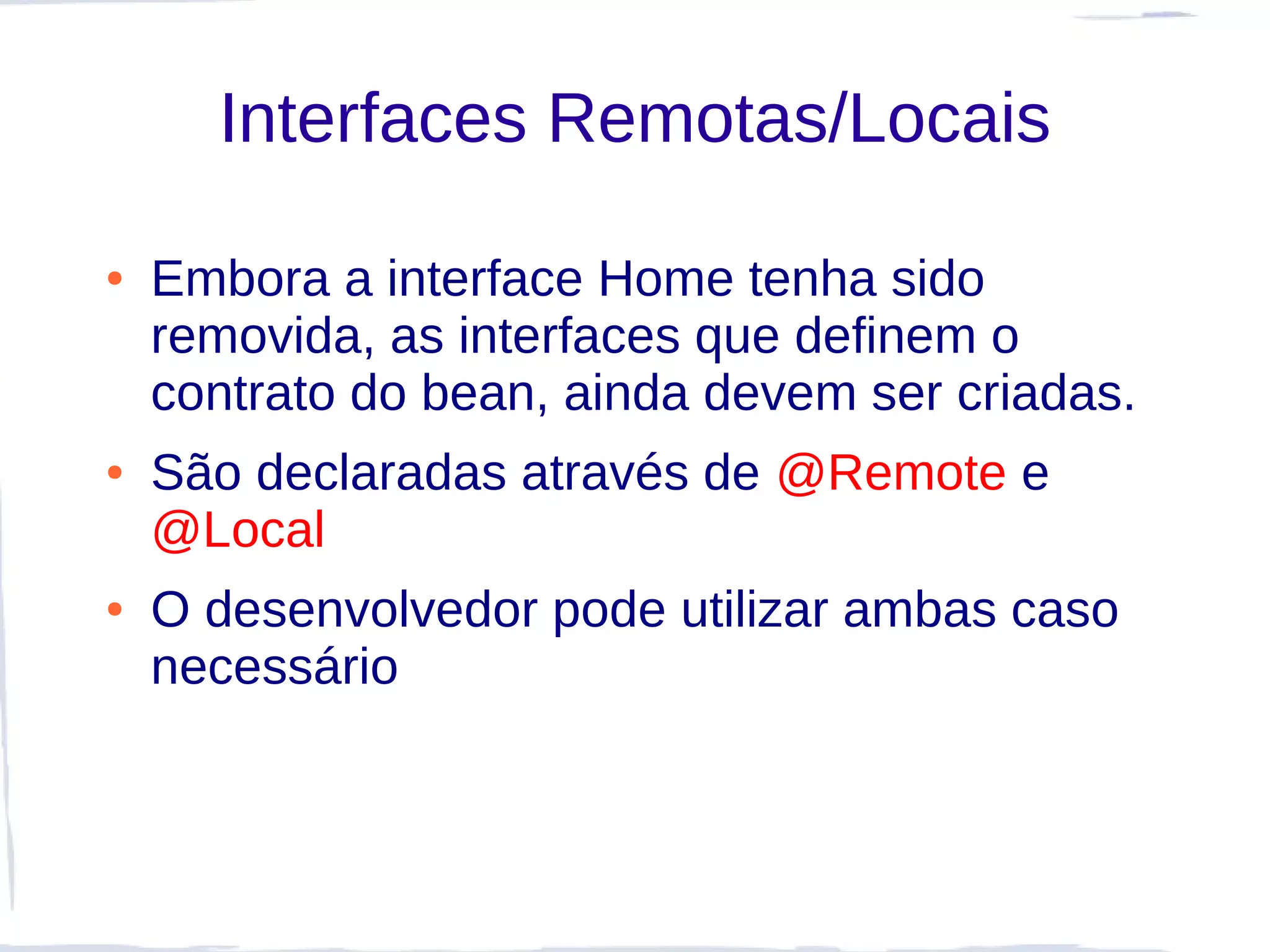 Interfaces Remotas/Locais

●   Embora a interface Home tenha sido
    removida, as interfaces que definem o
    contrato do bean, ainda devem ser criadas.
●   São declaradas através de @Remote e
    @Local
●   O desenvolvedor pode utilizar ambas caso
    necessário
 