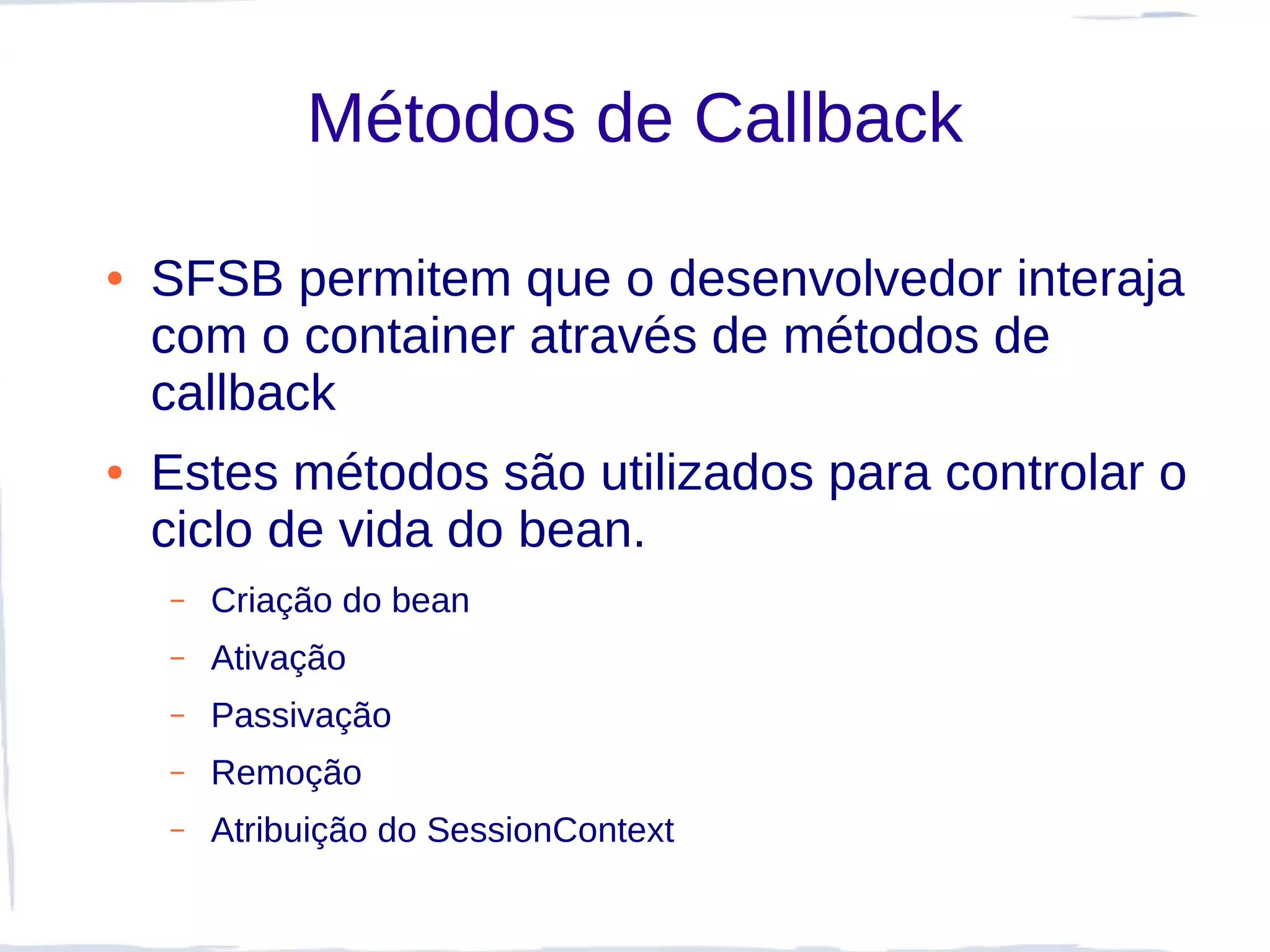 Métodos de Callback

●   SFSB permitem que o desenvolvedor interaja
    com o container através de métodos de
    callback
●   Estes métodos são utilizados para controlar o
    ciclo de vida do bean.
    –   Criação do bean
    –   Ativação
    –   Passivação
    –   Remoção
    –   Atribuição do SessionContext
 