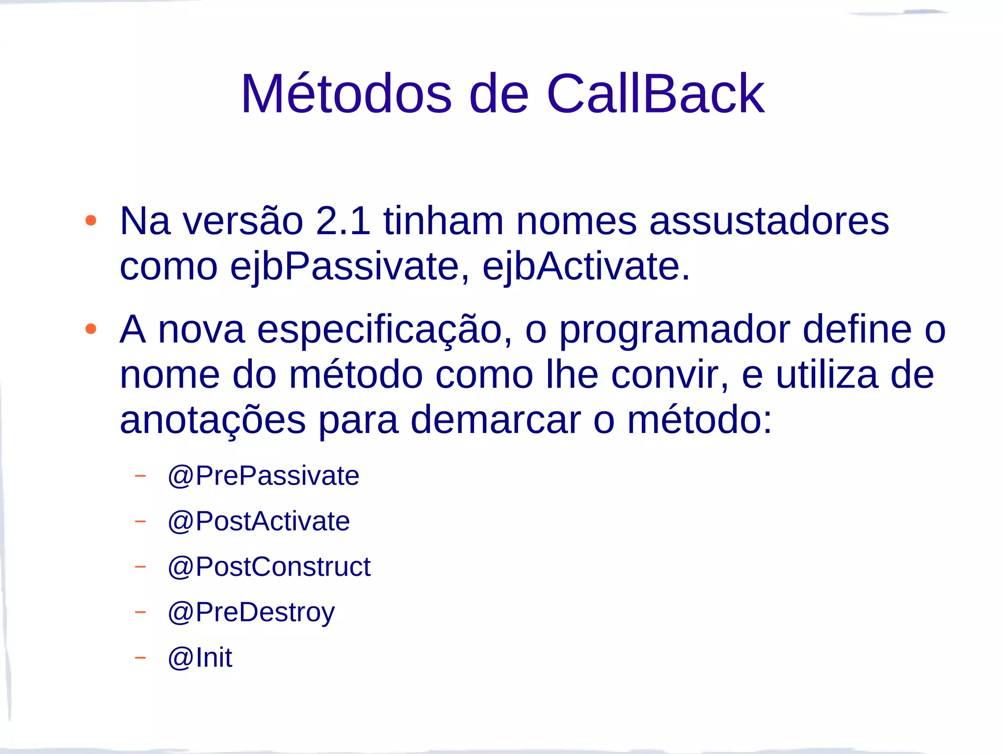 Métodos de CallBack

●   Na versão 2.1 tinham nomes assustadores
    como ejbPassivate, ejbActivate.
●   A nova especificação, o programador define o
    nome do método como lhe convir, e utiliza de
    anotações para demarcar o método:
    –   @PrePassivate
    –   @PostActivate
    –   @PostConstruct
    –   @PreDestroy
    –   @Init
 