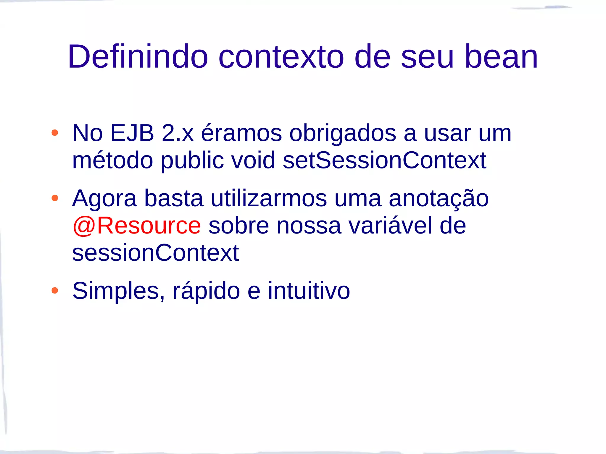 Definindo contexto de seu bean

●   No EJB 2.x éramos obrigados a usar um
    método public void setSessionContext
●   Agora basta utilizarmos uma anotação
    @Resource sobre nossa variável de
    sessionContext
●   Simples, rápido e intuitivo
 