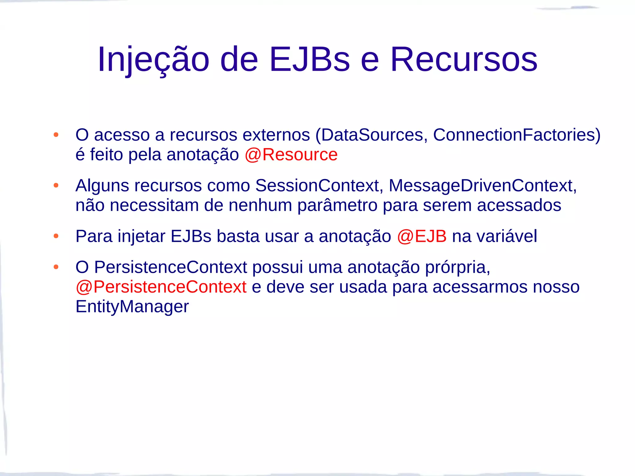 Injeção de EJBs e Recursos
●   O acesso a recursos externos (DataSources, ConnectionFactories)
    é feito pela anotação @Resource
●   Alguns recursos como SessionContext, MessageDrivenContext,
    não necessitam de nenhum parâmetro para serem acessados
●   Para injetar EJBs basta usar a anotação @EJB na variável
●   O PersistenceContext possui uma anotação prórpria,
    @PersistenceContext e deve ser usada para acessarmos nosso
    EntityManager
 