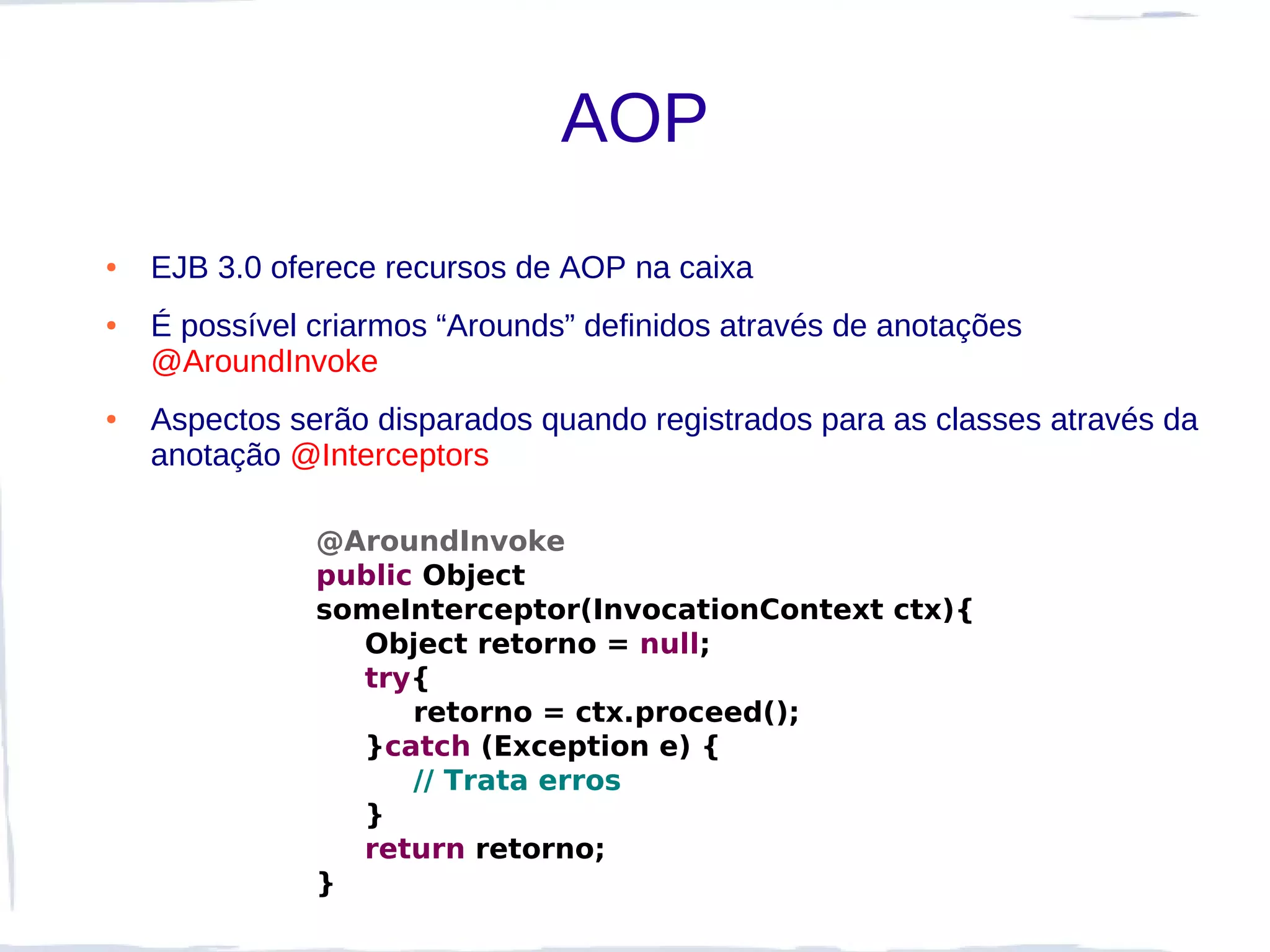 AOP
●   EJB 3.0 oferece recursos de AOP na caixa
●   É possível criarmos “Arounds” definidos através de anotações
    @AroundInvoke
●   Aspectos serão disparados quando registrados para as classes através da
    anotação @Interceptors

               @AroundInvoke
               public Object
               someInterceptor(InvocationContext ctx){
                 Object retorno = null;
                 try{
                     retorno = ctx.proceed();
                 }catch (Exception e) {
                     // Trata erros
                 }
                 return retorno;
               }
 