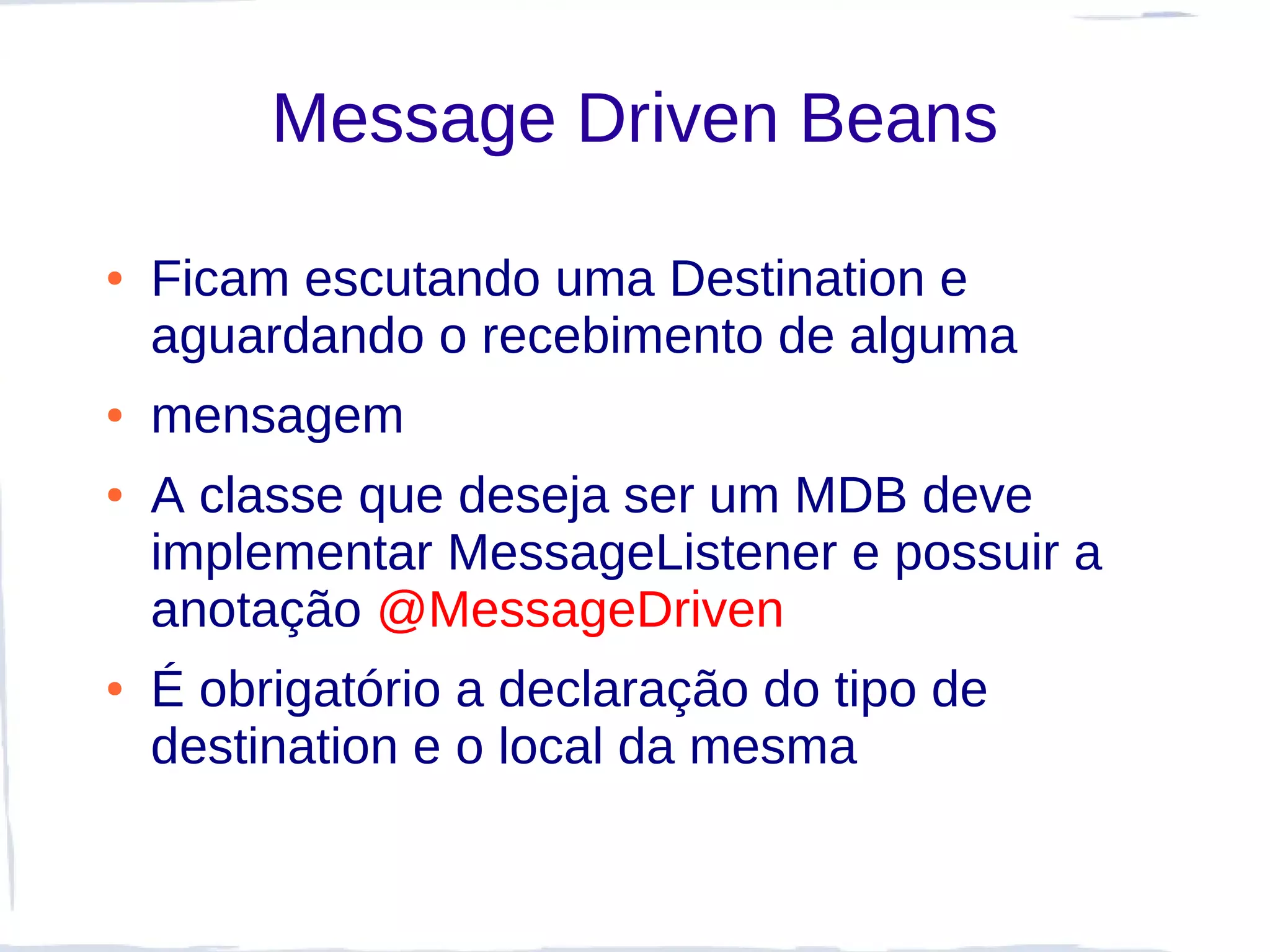 Message Driven Beans

●   Ficam escutando uma Destination e
    aguardando o recebimento de alguma
●   mensagem
●   A classe que deseja ser um MDB deve
    implementar MessageListener e possuir a
    anotação @MessageDriven
●   É obrigatório a declaração do tipo de
    destination e o local da mesma
 