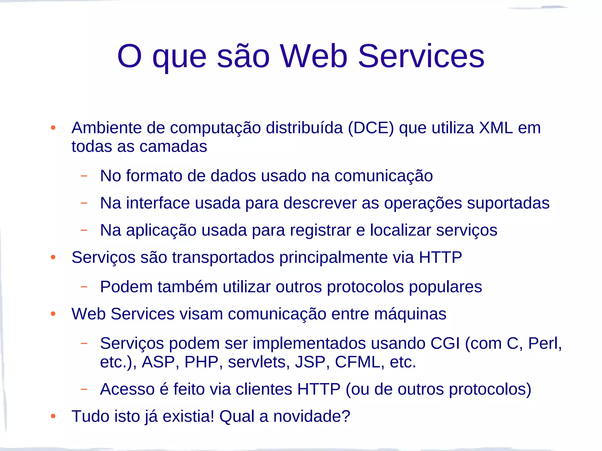 O que são Web Services
●   Ambiente de computação distribuída (DCE) que utiliza XML em
    todas as camadas
     –   No formato de dados usado na comunicação
     –   Na interface usada para descrever as operações suportadas
     –   Na aplicação usada para registrar e localizar serviços
●   Serviços são transportados principalmente via HTTP
     –   Podem também utilizar outros protocolos populares
●   Web Services visam comunicação entre máquinas
     –   Serviços podem ser implementados usando CGI (com C, Perl,
         etc.), ASP, PHP, servlets, JSP, CFML, etc.
     –   Acesso é feito via clientes HTTP (ou de outros protocolos)
●   Tudo isto já existia! Qual a novidade?
 