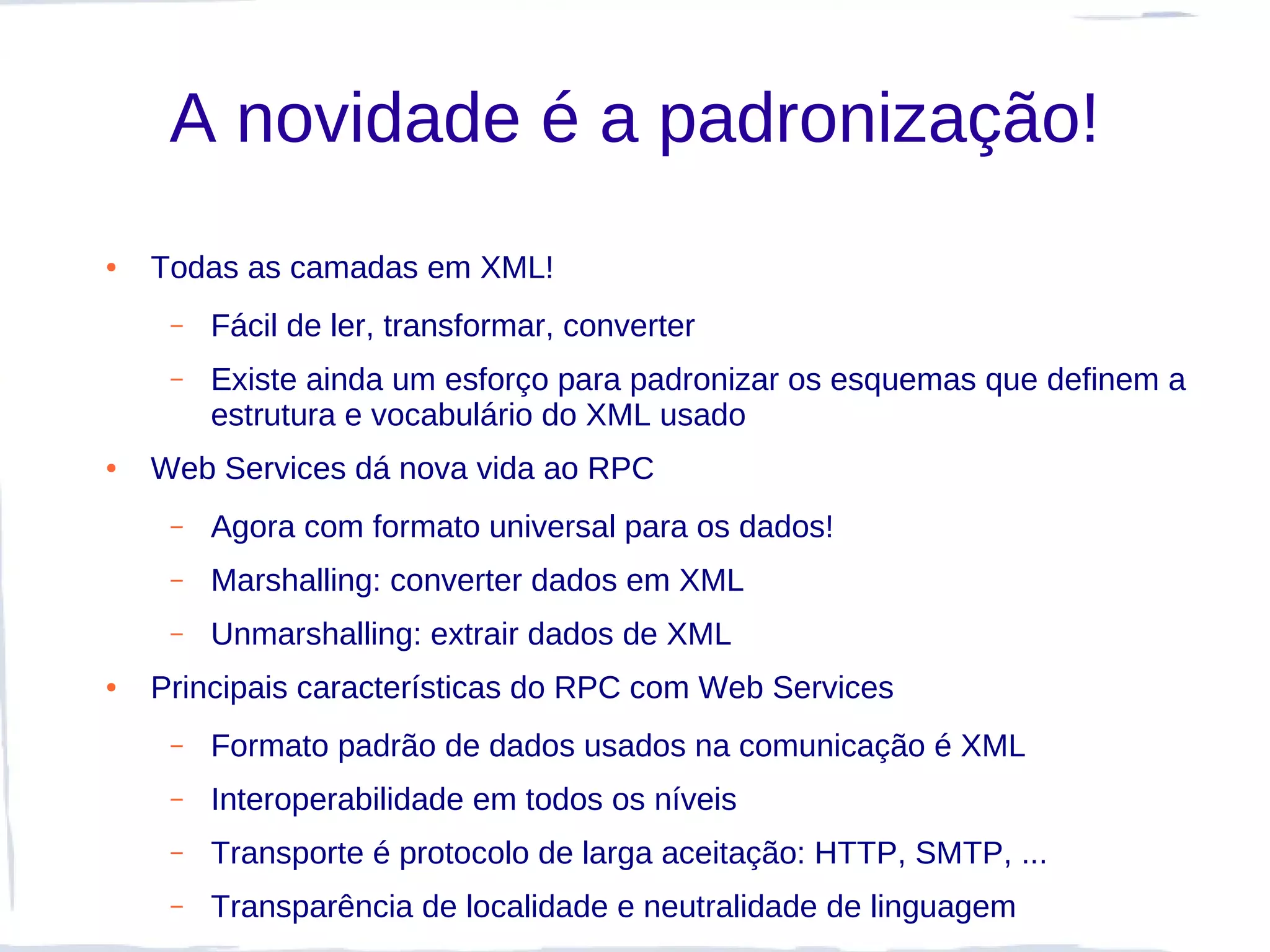 A novidade é a padronização!
●   Todas as camadas em XML!
     –   Fácil de ler, transformar, converter
     –   Existe ainda um esforço para padronizar os esquemas que definem a
         estrutura e vocabulário do XML usado
●   Web Services dá nova vida ao RPC
     –   Agora com formato universal para os dados!
     –   Marshalling: converter dados em XML
     –   Unmarshalling: extrair dados de XML
●   Principais características do RPC com Web Services
     –   Formato padrão de dados usados na comunicação é XML
     –   Interoperabilidade em todos os níveis
     –   Transporte é protocolo de larga aceitação: HTTP, SMTP, ...
     –   Transparência de localidade e neutralidade de linguagem
 
