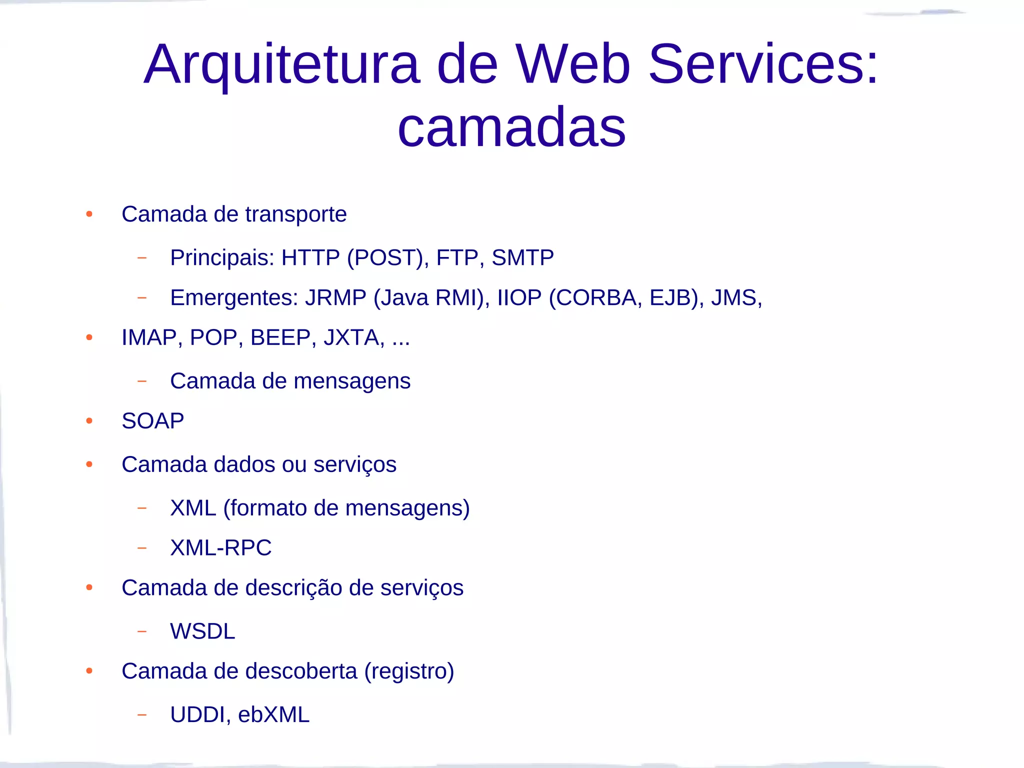Arquitetura de Web Services:
                camadas
●   Camada de transporte
     –   Principais: HTTP (POST), FTP, SMTP
     –   Emergentes: JRMP (Java RMI), IIOP (CORBA, EJB), JMS,
●   IMAP, POP, BEEP, JXTA, ...
     –   Camada de mensagens
●   SOAP
●   Camada dados ou serviços
     –   XML (formato de mensagens)
     –   XML-RPC
●   Camada de descrição de serviços
     –   WSDL
●   Camada de descoberta (registro)
     –   UDDI, ebXML
 
