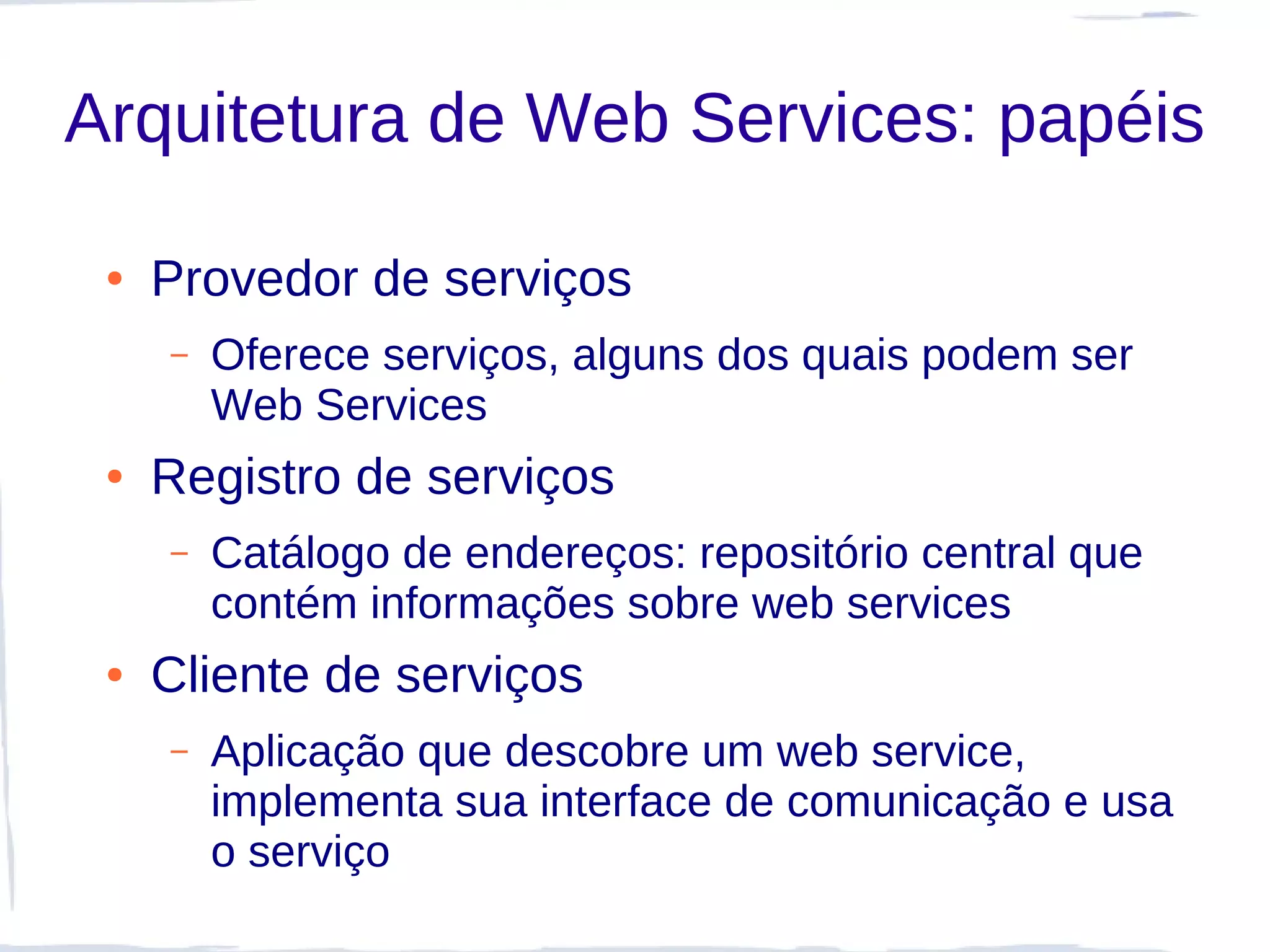 Arquitetura de Web Services: papéis

 ●   Provedor de serviços
     –   Oferece serviços, alguns dos quais podem ser
         Web Services
 ●   Registro de serviços
     –   Catálogo de endereços: repositório central que
         contém informações sobre web services
 ●   Cliente de serviços
     –   Aplicação que descobre um web service,
         implementa sua interface de comunicação e usa
         o serviço
 