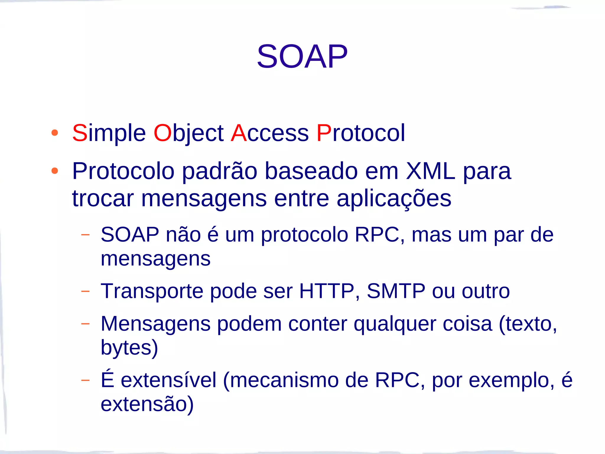 SOAP

●   Simple Object Access Protocol
●   Protocolo padrão baseado em XML para
    trocar mensagens entre aplicações
    –   SOAP não é um protocolo RPC, mas um par de
        mensagens
    –   Transporte pode ser HTTP, SMTP ou outro
    –   Mensagens podem conter qualquer coisa (texto,
        bytes)
    –   É extensível (mecanismo de RPC, por exemplo, é
        extensão)
 