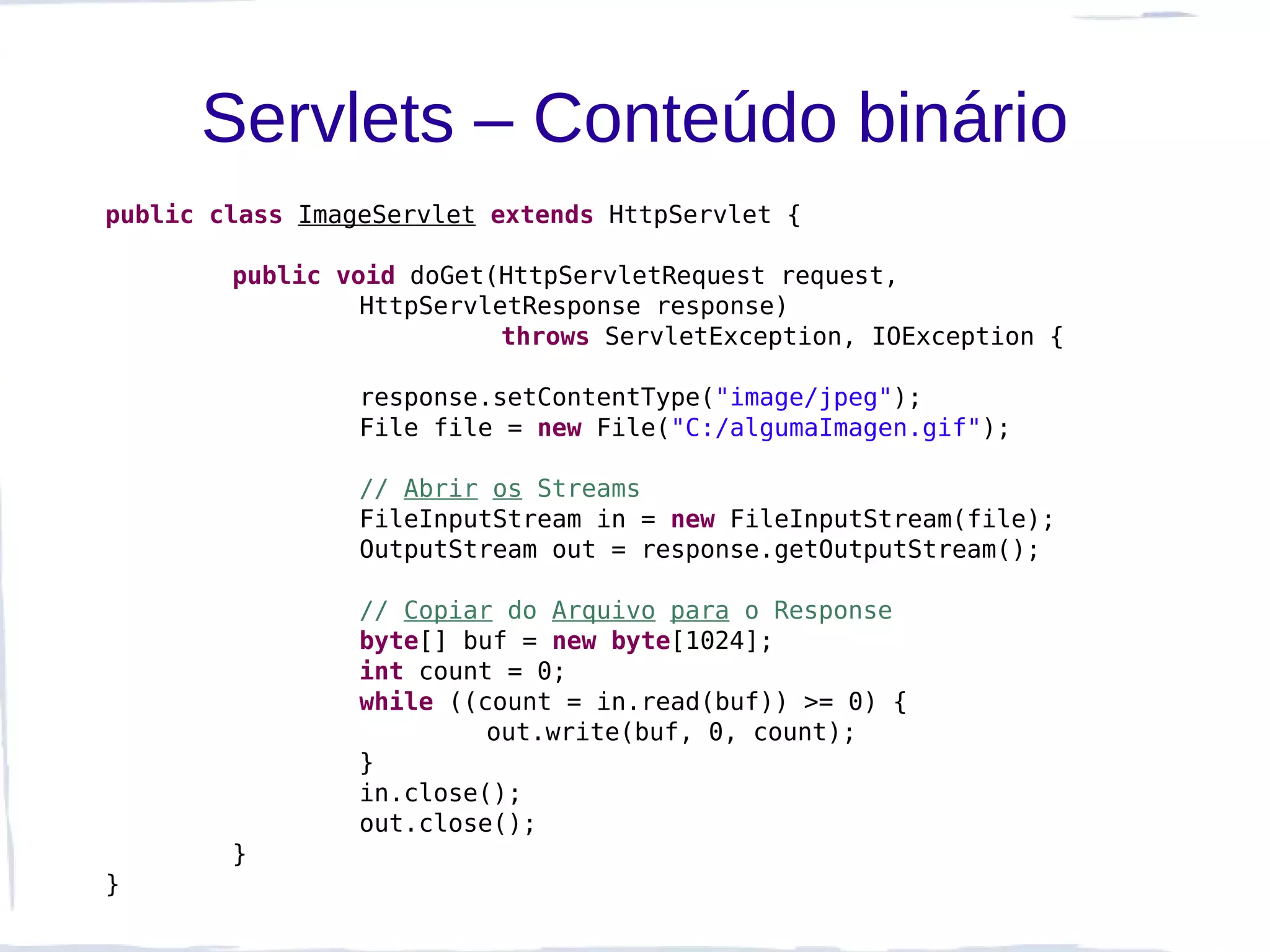Servlets – Conteúdo binário
public class ImageServlet extends HttpServlet {

        public void doGet(HttpServletRequest request,
                 HttpServletResponse response)
                           throws ServletException, IOException {

                 response.setContentType("image/jpeg");
                 File file = new File("C:/algumaImagen.gif");

                 // Abrir os Streams
                 FileInputStream in = new FileInputStream(file);
                 OutputStream out = response.getOutputStream();

                 // Copiar do Arquivo para o Response
                 byte[] buf = new byte[1024];
                 int count = 0;
                 while ((count = in.read(buf)) >= 0) {
                          out.write(buf, 0, count);
                 }
                 in.close();
                 out.close();
        }
}
 