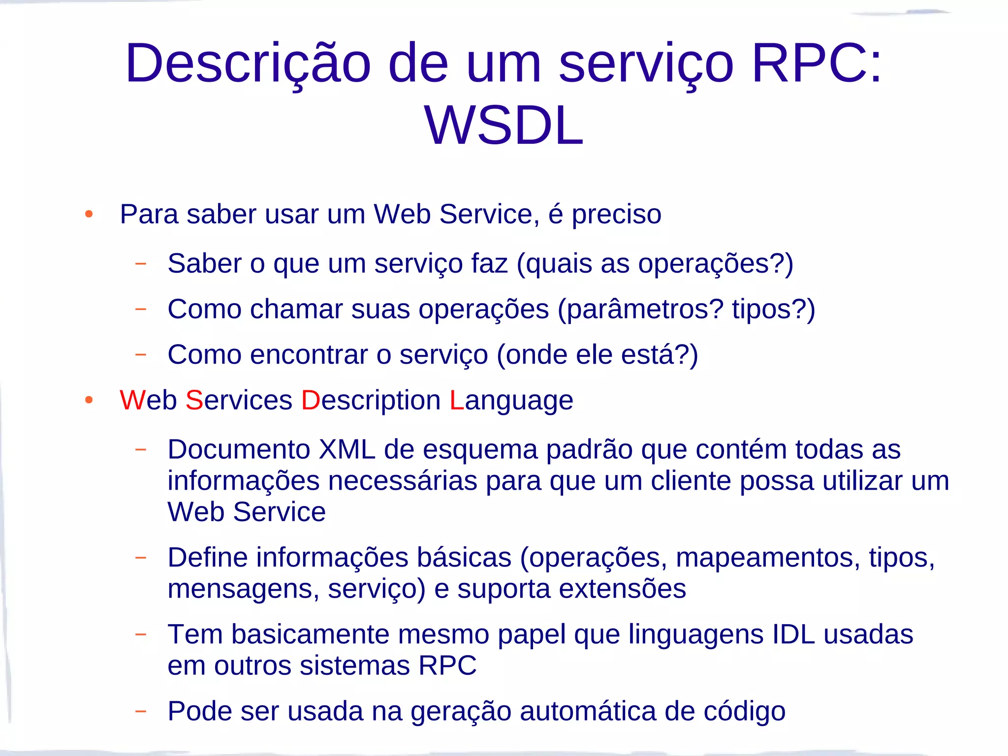 Descrição de um serviço RPC:
               WSDL
●   Para saber usar um Web Service, é preciso
     –   Saber o que um serviço faz (quais as operações?)
     –   Como chamar suas operações (parâmetros? tipos?)
     –   Como encontrar o serviço (onde ele está?)
●   Web Services Description Language
     –   Documento XML de esquema padrão que contém todas as
         informações necessárias para que um cliente possa utilizar um
         Web Service
     –   Define informações básicas (operações, mapeamentos, tipos,
         mensagens, serviço) e suporta extensões
     –   Tem basicamente mesmo papel que linguagens IDL usadas
         em outros sistemas RPC
     –   Pode ser usada na geração automática de código
 