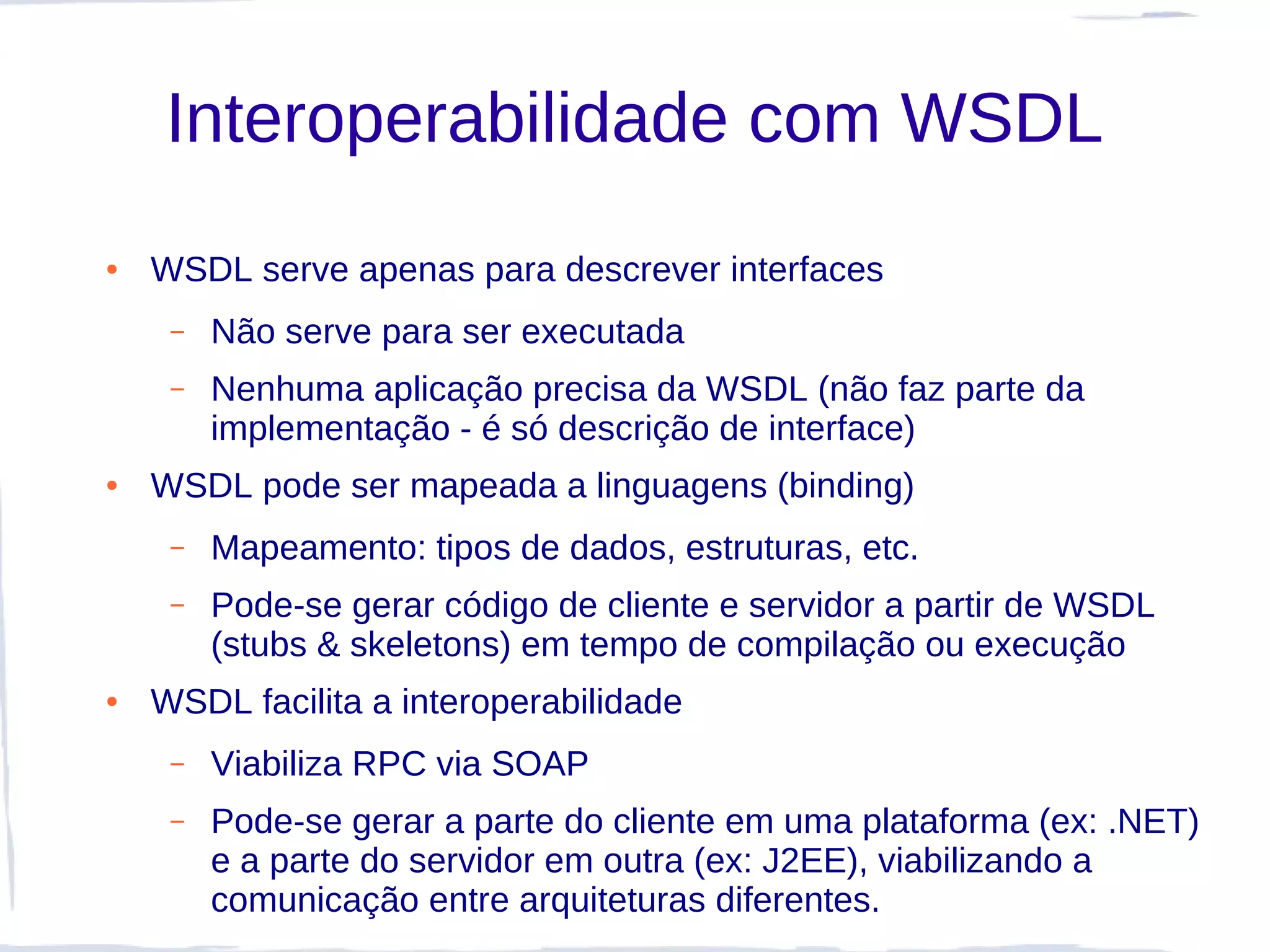 Interoperabilidade com WSDL
●   WSDL serve apenas para descrever interfaces
     –   Não serve para ser executada
     –   Nenhuma aplicação precisa da WSDL (não faz parte da
         implementação - é só descrição de interface)
●   WSDL pode ser mapeada a linguagens (binding)
     –   Mapeamento: tipos de dados, estruturas, etc.
     –   Pode-se gerar código de cliente e servidor a partir de WSDL
         (stubs & skeletons) em tempo de compilação ou execução
●   WSDL facilita a interoperabilidade
     –   Viabiliza RPC via SOAP
     –   Pode-se gerar a parte do cliente em uma plataforma (ex: .NET)
         e a parte do servidor em outra (ex: J2EE), viabilizando a
         comunicação entre arquiteturas diferentes.
 