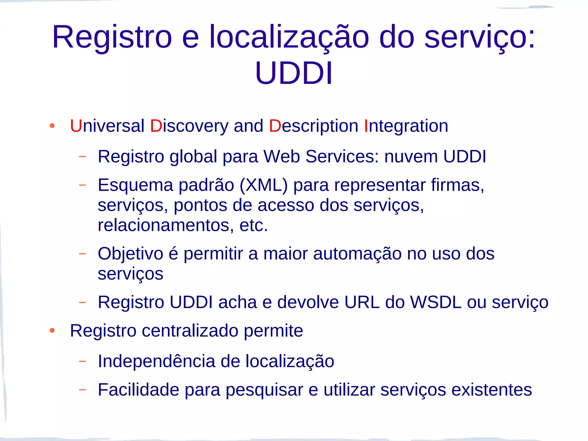 Registro e localização do serviço:
              UDDI
●   Universal Discovery and Description Integration
     –   Registro global para Web Services: nuvem UDDI
     –   Esquema padrão (XML) para representar firmas,
         serviços, pontos de acesso dos serviços,
         relacionamentos, etc.
     –   Objetivo é permitir a maior automação no uso dos
         serviços
     –   Registro UDDI acha e devolve URL do WSDL ou serviço
●   Registro centralizado permite
     –   Independência de localização
     –   Facilidade para pesquisar e utilizar serviços existentes
 