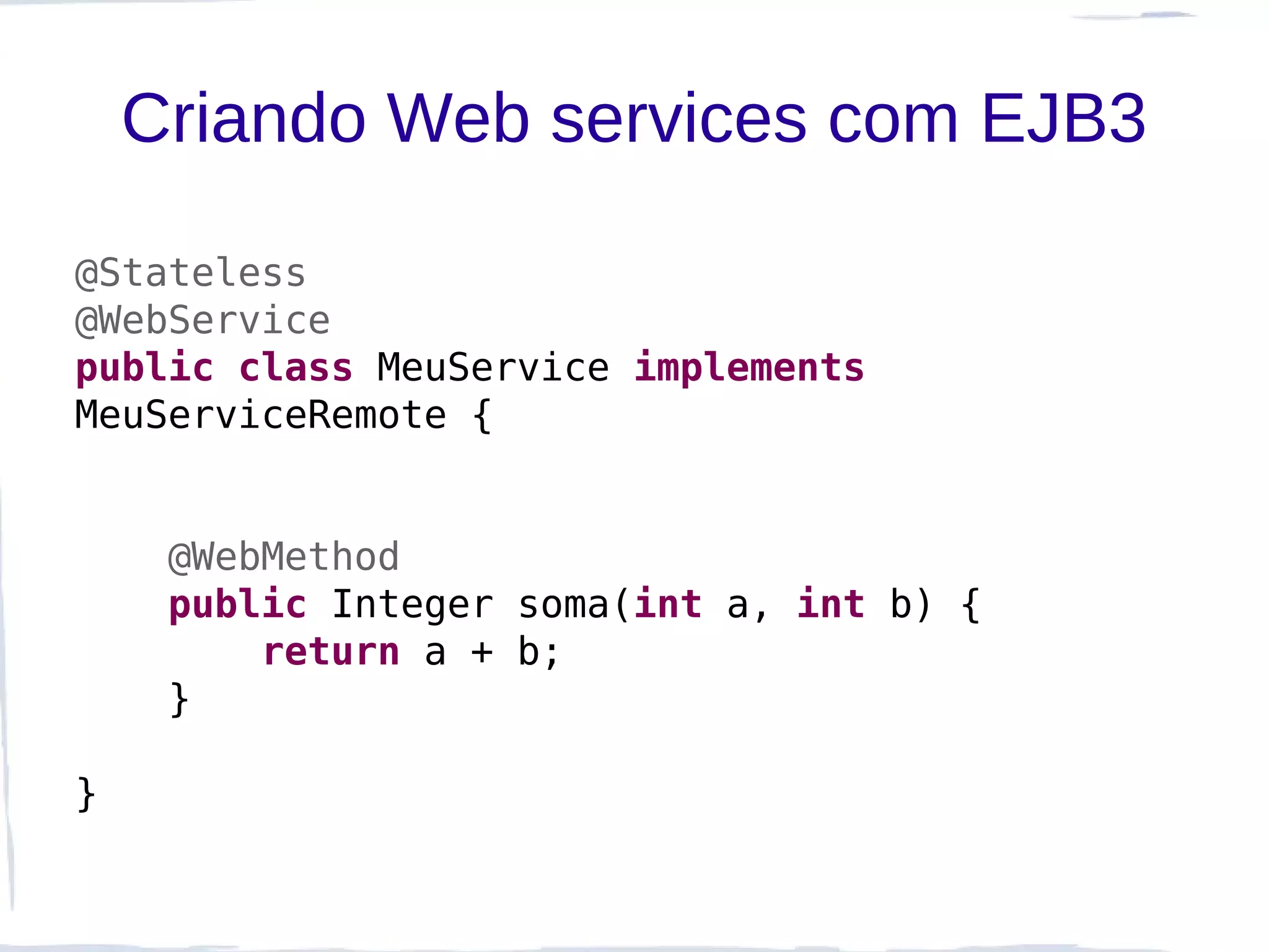 Criando Web services com EJB3

@Stateless
@WebService
public class MeuService implements
MeuServiceRemote {


     @WebMethod
     public Integer soma(int a, int b) {
         return a + b;
     }

}
 