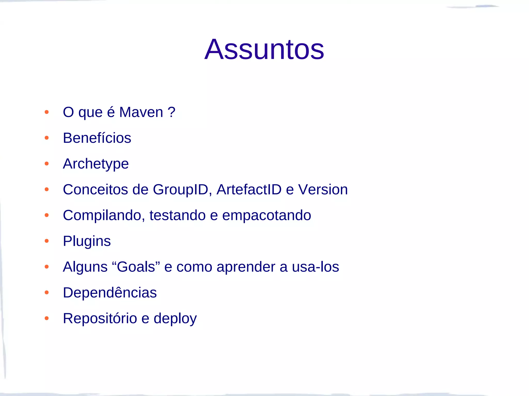 Assuntos
●   O que é Maven ?
●   Benefícios
●   Archetype
●   Conceitos de GroupID, ArtefactID e Version
●   Compilando, testando e empacotando
●   Plugins
●   Alguns “Goals” e como aprender a usa-los
●   Dependências
●   Repositório e deploy
 
