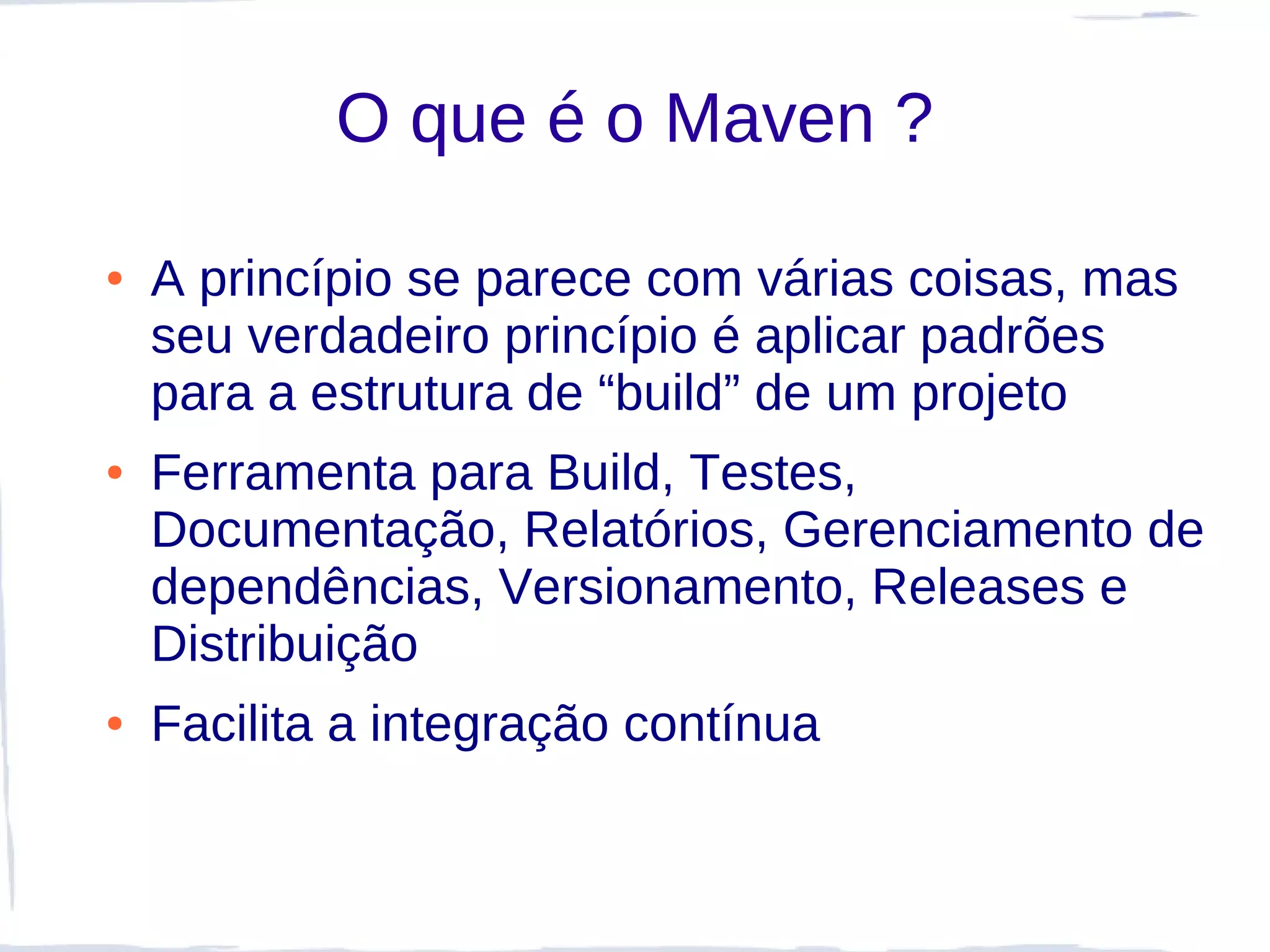 O que é o Maven ?

●   A princípio se parece com várias coisas, mas
    seu verdadeiro princípio é aplicar padrões
    para a estrutura de “build” de um projeto
●   Ferramenta para Build, Testes,
    Documentação, Relatórios, Gerenciamento de
    dependências, Versionamento, Releases e
    Distribuição
●   Facilita a integração contínua
 