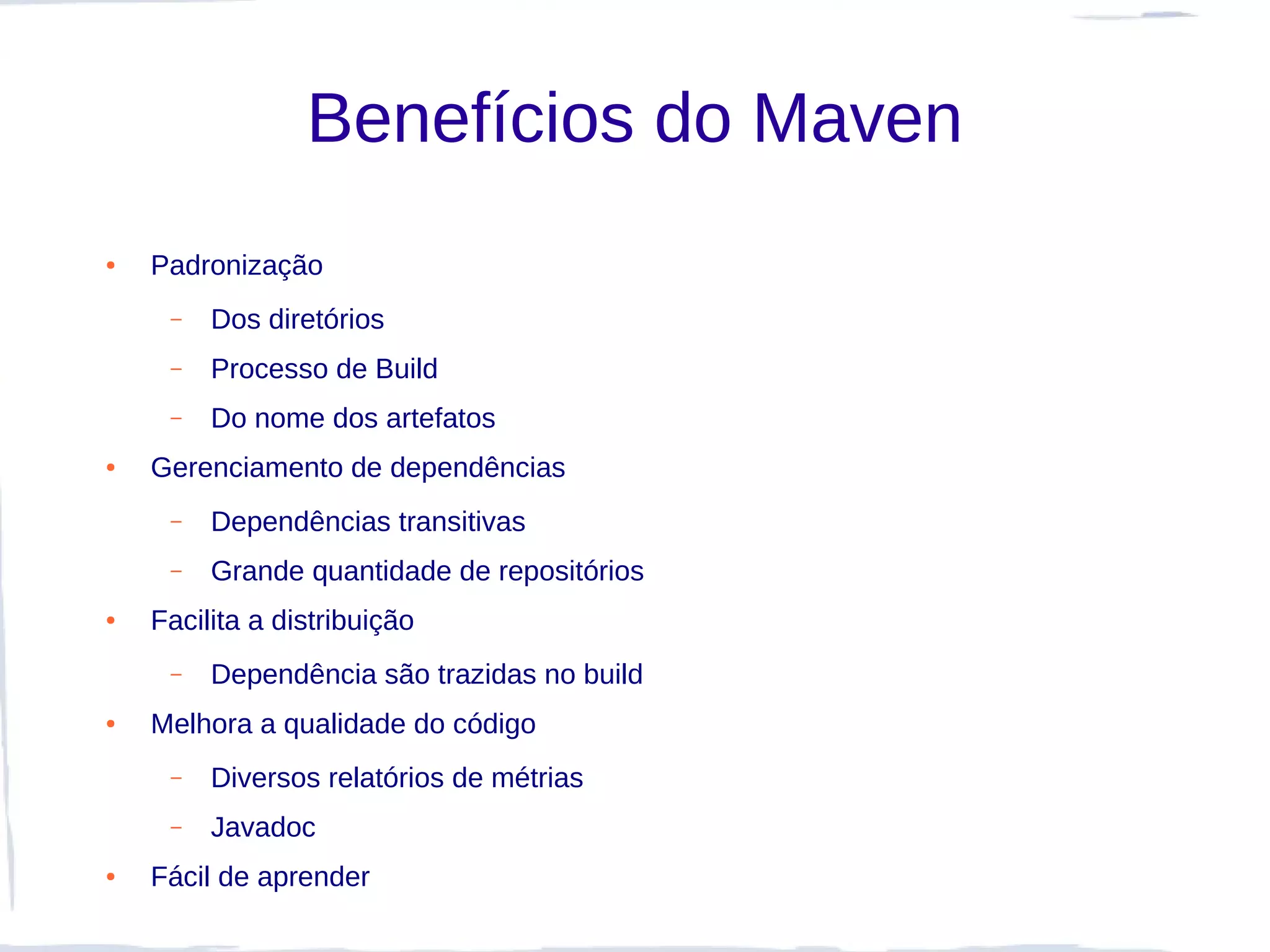 Benefícios do Maven
●   Padronização
     –   Dos diretórios
     –   Processo de Build
     –   Do nome dos artefatos
●   Gerenciamento de dependências
     –   Dependências transitivas
     –   Grande quantidade de repositórios
●   Facilita a distribuição
     –   Dependência são trazidas no build
●   Melhora a qualidade do código
     –   Diversos relatórios de métrias
     –   Javadoc
●   Fácil de aprender
 