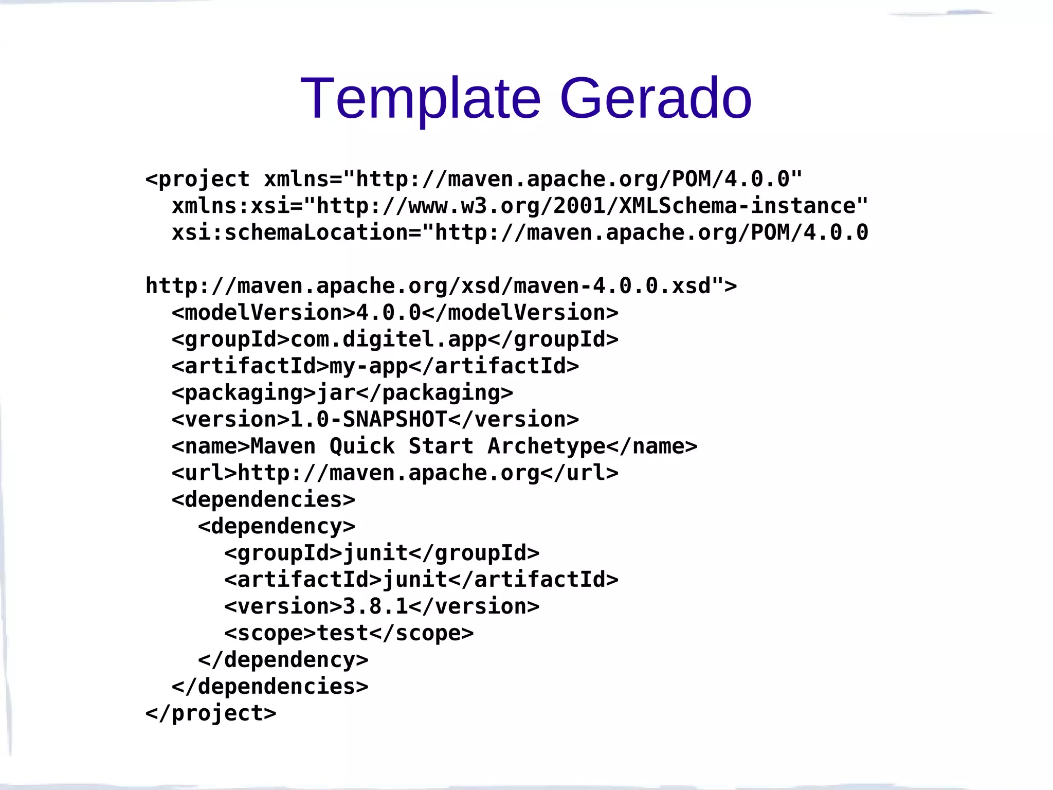 Template Gerado
<project xmlns="http://maven.apache.org/POM/4.0.0"
  xmlns:xsi="http://www.w3.org/2001/XMLSchema-instance"
  xsi:schemaLocation="http://maven.apache.org/POM/4.0.0

http://maven.apache.org/xsd/maven-4.0.0.xsd">
  <modelVersion>4.0.0</modelVersion>
  <groupId>com.digitel.app</groupId>
  <artifactId>my-app</artifactId>
  <packaging>jar</packaging>
  <version>1.0-SNAPSHOT</version>
  <name>Maven Quick Start Archetype</name>
  <url>http://maven.apache.org</url>
  <dependencies>
    <dependency>
      <groupId>junit</groupId>
      <artifactId>junit</artifactId>
      <version>3.8.1</version>
      <scope>test</scope>
    </dependency>
  </dependencies>
</project>
 