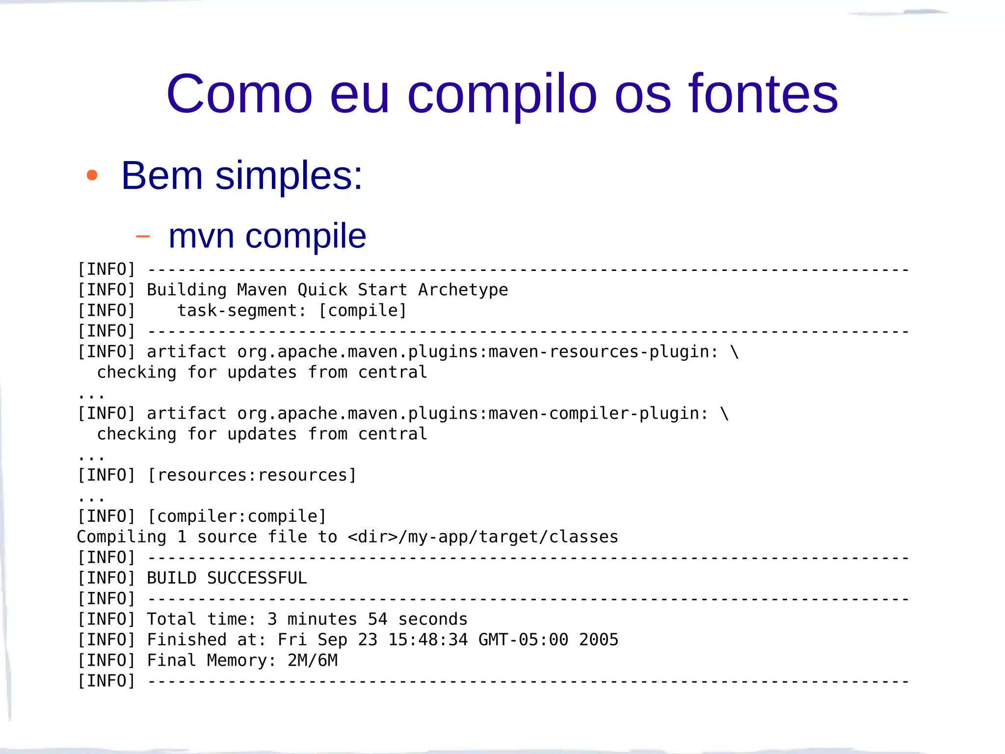 Como eu compilo os fontes
●   Bem simples:
     –   mvn compile
[INFO] ----------------------------------------------------------------------------
[INFO] Building Maven Quick Start Archetype
[INFO]    task-segment: [compile]
[INFO] ----------------------------------------------------------------------------
[INFO] artifact org.apache.maven.plugins:maven-resources-plugin: 
  checking for updates from central
...
[INFO] artifact org.apache.maven.plugins:maven-compiler-plugin: 
  checking for updates from central
...
[INFO] [resources:resources]
...
[INFO] [compiler:compile]
Compiling 1 source file to <dir>/my-app/target/classes
[INFO] ----------------------------------------------------------------------------
[INFO] BUILD SUCCESSFUL
[INFO] ----------------------------------------------------------------------------
[INFO] Total time: 3 minutes 54 seconds
[INFO] Finished at: Fri Sep 23 15:48:34 GMT-05:00 2005
[INFO] Final Memory: 2M/6M
[INFO] ----------------------------------------------------------------------------
 